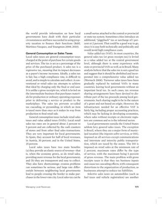 the world provide information on how local 
governments have dealt with their particular 
circumstances and have succeeded in using prop-erty 
taxation to finance their functions (Bahl, 
Martinez-Vazquez, and Youngman 2008; 2010). 
General Consumption or Sales Taxes 
Local sales taxes are general consumption taxes 
charged at the point of purchase for certain goods 
and services. The tax is set as a percentage of the 
price of the purchased product. A sales tax is a 
regressive tax, meaning that its impact decreases 
as a payer’s income increases. Ideally, a sales tax 
is fair, has a high compliance rate, is difficult to 
avoid, and is simple to calculate and collect. A con-ventional 
or retail sales tax attempts to achieve 
that ideal by charging only the final or end user. 
It is unlike a gross receipts tax, which is levied on 
the intermediate business that purchases materi-als 
for production or ordinary operating expenses 
prior to delivering a service or product to the 
marketplace. The sales tax prevents so-called 
tax cascading, or pyramiding, in which an item 
is taxed more than once as it makes its way from 
production to final retail sale. 
General consumption taxes include retail sales 
taxes and value added taxes (VATs). Local retail 
sales tax rates are in general about 2 percent to 
5 percent and are collected by the cash counters 
of stores and from other final sales transactions. 
They are very important for local governments. 
In Spain, they account for half of local revenues; 
in Austria, 30 percent; and in the United States, 
25 percent. 
Local sales taxes have two main benefits: 
(a) they provide an elastic source of revenue—that 
is, when the economy grows, so do retail sales, 
providing more revenue for the local government; 
and (b) they are transparent and easy to collect. 
They also have shortcomings: evasion problems 
can sometimes be serious, and large rate differ-entials 
between neighboring local governments 
lead to people crossing the border to make pur-chases 
in the lower-rate city. Local sales tax can be 
a small surtax attached to the central or provincial 
or state tax system. Sometimes cities introduce an 
additional, “piggyback” tax or surcharge of 1 per-cent 
or 2 percent. That could be a good way to go, 
since it is easy both technically and politically and 
would avoid high compliance costs. 
Value added tax (VAT). In most countries, the 
general sales tax (or gross receipts tax) is levied 
as a value added tax at the central government 
level, although there is some experience with 
state or provincial VATs as well, as in Brazil. Many 
analysts believe that the sales tax is not a good tax 
and suggest that it should be abolished and incor-porated 
into a comprehensive value added tax 
(Werneck 2008). Turnover sales taxes have been 
gradually replaced by national VATs in many 
countries, leaving local governments without an 
important local tax. In such cases, tax revenue 
sharing arrangements have been devised to dis-tribute 
part of the tax proceeds among local gov-ernments. 
Such sharing ought to be in the nature 
of a grant and not based on origin. However, the 
infrastructure needed for an effective VAT is 
fairly big, including proper accounting practices, 
which may be lacking in developing economies, 
where sales without receipts or electronic regis-ters 
are common and so is the informal sector. 
Local governments outside the United States 
seldom levy general sales taxes. The exception 
is Brazil, where they are a major form of munic-ipal 
taxation (the imposto sobre servicos, or ISS), 
imposed on all services except communications 
and interstate and intercity public transporta-tion, 
which are taxed by the states. The ISS is 
imposed on retail sales at the minimum rate of 
2 percent; maximum rates differ by the type 
of service, with the maximum being 5 percent 
of gross revenue. The main problem with gross 
receipts taxes is that they tax business inputs 
and cause tax cascading effects, with consequent 
distortions to the organization of production, as 
businesses attempt to reduce tax liabilities. 
Selective sales taxes on automobiles (such as 
fuel taxes and vehicle registration) are another 
Managing Local Revenues 171 
 