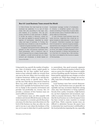 Box 4.9 Local Business Taxes around the World 
In Côte d’Ivoire, the main local tax is a local 
business tax (patente). It is a set of fixed 
taxes that vary according to the type, size, 
and location of a business. This tax pro-duces 
one-third of total revenues in Abidjan. 
A similar tax exists in Morocco, where six 
tax rates are applied to several hundred cat-egories 
of businesses, classified by rental 
value and type of business. In Tunisia, the 
business tax is levied at a rate of one-fifth of 
1 percent of gross business income. 
Hungarian local governments collected 86 
percent of their own-source revenues from 
local businesses, with a maximum rate of 
only 0.3 percent but on a base of gross sales. 
In addition, a small communal tax, at a fixed 
amount per employee, is levied based on 
Source: Bird 2001. 
Using stocks (e.g., payroll, the number of employ-ees, 
value of property assets, capital goods) to 
determine the tax base enables local govern-ments 
to have relatively stable tax revenue from 
one year to the next. Many view it as unfair, since 
it ignores businesses’ ability to pay and discrim-inates 
among stocks or specific assets. That is 
not the case when the tax assessment is based on 
flows (e.g., profit, added value, or net turnover); 
that is more equitable for businesses but is sensi-tive 
to change in the economic environment and 
provides less-predictable tax revenue. Box 4.9 
provides a summary of how business taxes are 
used in different countries. 
Local business taxes are often popular with 
residents and elected officials because (a) they are 
more responsive to economic growth than prop-erty 
taxes; (b) cities have more discretion over the 
level of the business tax than any other tax rate; 
and (c) no one is sure about the incidence of the 
tax, so it is easy to claim that it is partly exported 
businesses’ average number of employees. 
In Ukraine, a simplified system was intro-duced 
consisting of fixed rates on gross sales 
by sole owners, plus a 10 percent sales tax on 
gross sales by enterprises. 
In Latin America, local business taxes are 
quite common. Argentina has a local tax on 
gross receipts at rates between 1 percent and 
12 percent. Colombia’s business tax ranges 
from 0.2 percent to 1 percent of gross receipts. 
Sometimes a tax is levied on the firm’s wealth. 
Chile imposes a tax of 2.5 percent to 5 percent 
on firms’ net wealth; Ecuador imposes a simi-lar 
tax at 3 percent. In Kenya, the business tax 
is in the form of a license fee, a flat contribu-tion 
that is not related to the income or assets 
of the business. 
to nonresidents. One good economic argument 
in favor of local business taxation is that it can be 
seen as a proxy for a benefit tax. However, public 
services benefiting specific businesses would be 
better paid by appropriate user charges, as well as 
a property tax. When these charges are not fea-sible, 
some form of broadly based business tax is 
justified. 
Local business taxes have several shortcom-ings. 
First, local business taxes are generally not 
equitable and may accentuate disparities among 
cities; they lend themselves to being exploited. 
Second, from a policy viewpoint, a high business 
tax can hurt employment and investment, espe-cially 
in economic downturns. That is the reason 
that the local business tax in the European Union 
has been revised in many countries to exempt 
small firms. Third, corporate income taxes are 
difficult to administer because the payers have 
to determine how much income is attributable to 
the local jurisdiction imposing the tax; especially 
Managing Local Revenues 173 
 