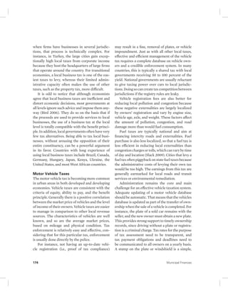 when firms have businesses in several jurisdic-tions, 
that process is technically complex. For 
instance, in Turkey, the large cities gain excep-tionally 
high local taxes from corporate income 
because they host the headquarters of large firms 
that operate around the country. For transitional 
economies, a local business tax is one of the eas-iest 
taxes to levy, whereas their limited admin-istrative 
capacity often makes the use of other 
taxes, such as the property tax, more difficult. 
It is odd to notice that although economists 
agree that local business taxes are inefficient and 
distort economic decisions, most governments at 
all levels ignore such advice and impose them any-way 
(Bird 2006). They do so on the basis that if 
the proceeds are used to provide services to local 
businesses, the use of a business tax at the local 
level is totally compatible with the benefit princi-ple. 
In addition, local governments often have very 
few tax alternatives. Being able to tax local busi-nesses, 
without arousing the opposition of their 
entire constituency, can be a powerful argument 
in its favor. Countries with long experience of 
using local business taxes include Brazil, Canada, 
Germany, Hungary, Japan, Kenya, Ukraine, the 
United States, and most West African countries. 
Motor Vehicle Taxes 
The motor vehicle tax is becoming more common 
in urban areas in both developed and developing 
economies. Vehicle taxes are consistent with the 
criteria of equity, ability to pay, and the benefit 
principle. Generally there is a positive correlation 
between the market price of vehicles and the level 
of income of their owners. Vehicle taxes are easier 
to manage in comparison to other local revenue 
sources. The characteristics of vehicles are well 
known, and so are the average market prices, 
based on mileage and physical condition. Tax 
enforcement is relatively easy and effective, con-sidering 
that for this particular tax, enforcement 
is usually done directly by the police. 
For instance, not having an up-to-date vehi-cle 
registration (i.e., proof of tax compliance) 
may result in a fine, removal of plates, or vehicle 
impoundment. Just as with all other local taxes, 
effective and efficient management of the vehicle 
tax requires a complete database on vehicle own-ers 
and a credible enforcement system. In many 
countries, this is typically a shared tax with local 
governments receiving 50 to 100 percent of the 
yield. National governments are usually reluctant 
to give taxing power over cars to local jurisdic-tions. 
Doing so can create tax competition between 
jurisdictions if the registry rules are leaky. 
Vehicle registration fees are also better for 
reducing local pollution and congestion because 
these negative externalities are largely localized 
by owners’ registration and vary by engine size, 
vehicle age, axle, and weight. These factors affect 
the amount of pollution, congestion, and road 
damage more than would fuel consumption. 
Fuel taxes are typically national and aim at 
financing intercity roads and externalities. Fuel 
purchase is also less localized, so that a fuel tax is 
less efficient in reducing local externalities than 
congestion charges or tolls, which can vary by time 
of day and location (Slack 2009). Cities that levy a 
fuel tax often piggyback on state fuel taxes because 
the administrative costs of levying their own tax 
would be too high. The earnings from this tax are 
generally earmarked for local roads and transit 
services or environmental remediation. 
Administration remains the core and main 
challenge for an effective vehicle taxation system. 
Adequate updating of a motor vehicle database 
should be automatic. That means that the vehicles 
database is updated as part of the transfer of own-ership 
when the sale of a vehicle is completed. For 
instance, the plate of a sold car remains with the 
seller, and the new owner must obtain a new plate. 
This provides strong support to timely ownership 
records, since driving without a plate or registra-tion 
is a criminal charge. Tax rates for the purpose 
of tax assessment need to be transparent, and 
tax payment obligations and deadlines need to 
be communicated to all owners on a yearly basis. 
A stamp on the plate or windshield is a simple, 
174 Municipal Finances 
 