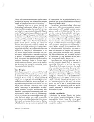 cheap, and transparent instrument. Enforcement 
needs to be credible, and impounding vehicles 
should be considered an enforcement option. 
Congestion taxes are a recent type of tax 
designed and implemented in large cities with the 
objective of discouraging the use of private cars 
and reducing congestion and pollution in the city 
center. The tax has been successfully implemented 
in London, Milan, Singapore, and Stockholm. 
Congestion and pollution have been substantially 
reduced, and the proceeds of the congestion tax 
have been used to finance the renovation of major 
public transit systems, notably the subway in 
London. The methods to compute and levy the 
tax vary; for example, an average tax charged dur-ing 
particular hours (London, between 7 a.m. and 
6 p.m.) or as a function of the congestion in the 
city and the hour of the day (Singapore). The con-gestion 
tax is an example of a win-win situation 
in which a fiscal tool generates revenues for the 
local government and also leads to less carbon 
emission. It promotes the use of the mass trans-port 
system, contributes to improving air quality, 
and generates time savings in commuting, hence 
increasing urban productivity. 
User Charges 
User charges are paid by consumers to the local 
government for private goods and services, such 
as water, electricity, waste collection, or public 
transport. A user charge is a charge per unit of 
output, for example, the water tariff per cubic 
meter of consumed water, the electricity bill for 
a given consumption of kilowatt hours, and the 
fee per trash bin or per kilogram to collect solid 
waste. User charges or user fees have an inter-esting 
economic rationale. Well-designed user 
fees allow residents and businesses to know how 
much they are paying for services. When proper 
prices are charged, governments can make effi-cient 
decisions about how much to provide, 
and citizens can make efficient decisions about 
how much to consume. In theory, user charges 
affect behavior and promote an optimal level 
of consumption that is reached when the price 
equals the cost of providing an additional unit of 
the service (see box 4.10). 
User charges are subject to local politics and 
often are set below costs, particularly in devel-oping 
countries, with multiple negative conse-quences, 
such as the following: (a) The service 
provider owned by the municipality may reduce 
the quality, time of availability, or coverage of ser-vices 
(for instance, water is provided only three or 
four hours per day in most Pakistani cities). (b) The 
provider requires subsidies from the municipal 
budget, so that the costs are eventually paid by the 
same customers or taxpayers. (c) Underpricing a 
service (by not charging enough for it) can result 
in overconsumption. In contrast, user fees for 
water that are based on marginal cost encourage 
water conservation, discourage water consump-tion 
for low-value uses (e.g., watering the lawn 
or washing the car), and postpone the time when 
new investment is needed (Devas 2001). 
User charges are also an important way to 
provide economic signals, both to consumers, 
concerning the scarcity of services, and to pro-viders, 
about the demand for services that needs 
to be met. User fees also ration the use of exist-ing 
facilities and give appropriate capital invest-ment 
signals. In other words, they can reduce the 
demand for infrastructure: “Whenever possible, 
local public services should be charged for rather 
than given away” (Bird 2001). Cost recovery is 
a basic economic principle but may be in con-flict 
with social justice in that some low-income 
groups may not be able to afford cost- recovery-level 
tariffs. Thus, appropriate tariffs may require 
targeted subsidies to ensure access to public 
services for the poor. 
Designing User Charges 
Determining the proper domain and design 
of user charges is quite challenging. In theory, 
municipalities should charge for private good 
services the same price as would be charged in a 
competitive market. 
Managing Local Revenues 175 
 