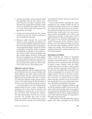• Average cost pricing is a more practical method 
that guarantees that all costs will be recov-ered. 
The prices are easier to calculate: all the 
financial costs required for providing a certain 
service are divided by the number of consum-ers 
or the volume sold, which produces the 
appropriate user charge. 
• Average incremental pricing uses the average 
cost price but asks how much it would cost to 
serve an additional consumer. 
• Multipart tariffs unbundle the service and 
charge for each component according to its 
price elasticity. Multipart tariffs make it possi-ble 
to set a fixed charge for basic consumption, 
with progressively higher charges for greater 
consumption, to help low-income customers 
through built-in subsidies in the tariff struc-ture. 
Some of these pricing techniques may 
also consider higher unit-prices during peak 
hours of consumption (e.g., electricity supply), 
as well as separate fees for new connections to 
the existing network. These one-time fees usu-ally 
cover part of the capital cost of the invest-ments 
in the services’ main infrastructure. 
Difficulties with User Charges 
The biggest difficulty with user charges is the sug-gestion 
that they harm low-income families, who 
cannot afford to pay them. Many studies have 
shown that this is not true, as the poor tend to pay 
higher prices for privately sold water. A consen-sus 
exists that relatively simple pricing systems, 
such as a low initial charge for the first block of 
service use, can deal with most inequity concerns. 
A second problem is the cost of metering or 
implementing the price system. Charging the 
marginal cost of water requires metering, and 
the installation of meters has a cost. Costs are 
also associated with obtaining the informa-tion 
that municipalities need to price services 
correctly. For example, they need to know 
long-term capital costs, infrastructure invest-ments 
that will be needed, and so forth. Many 
municipalities lack the necessary expertise to 
price correctly. 
Some practical issues regarding the imple-mentation 
of user charges include the lack of 
technical knowledge on how to set an adequate 
user charge structure; the lack of a cost account-ing 
system to determine the actual cost of service 
provision that would need to be recovered to 
ensure service sustainability; and a fairly weak 
enforcement system due, in some cases, to short-sighted 
interest in short-term political gains at 
the expense of the financial sustainability and 
quality of municipal services. However, even if 
average cost is the adopted method, local enti-ties 
and their public facilities would do well to 
employ user charges. They discourage overcon-sumption 
and provide a steady stream of revenue 
to local governments. 
Surcharges on Utilities 
Utility surcharges are levied on household 
services, such as water, electricity, telephones 
(landlines and mobile phones), and cable tele-vision 
(box 4.11 is a summary of the surcharges 
in Fairfax County, Virginia). They are widely 
used because recovery tariffs are well accepted 
and the surcharge is typically a small addition to 
the generally acceptable bills. Surcharges5 con-stitute 
an emerging form of taxation for devel-oping 
countries. They act as increases in utility 
tariffs, and they may discourage the consump-tion 
of services. In general, however, people 
believe that they meet the criteria of a broad tax 
base and fairly low tax rate, making these taxes 
more affordable and politically acceptable. 
In practice, these surcharges should be used 
for specific purposes, notably to increase the effi-ciency 
of the services being taxed. An example is 
the energy fund in Alameda County, in California, 
established in 1995 to finance energy- saving proj-ects 
to make electricity cheaper for consumers in 
the longer run (see box 4.12). 
Municipalities in the West Bank offer another 
unique case, where surcharges are the largest 
Managing Local Revenues 177 
 