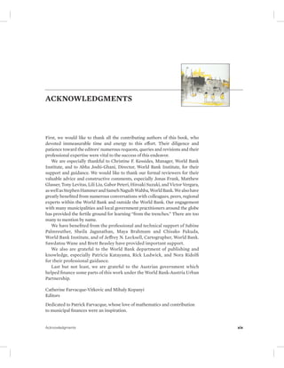 ACKNOWLEDGMENTS 
First, we would like to thank all the contributing authors of this book, who 
devoted immeasurable time and energy to this effort. Their diligence and 
patience toward the editors’ numerous requests, queries and revisions and their 
professional expertise were vital to the success of this endeavor. 
We are especially thankful to Christine F. Kessides, Manager, World Bank 
Institute, and to Abha Joshi-Ghani, Director, World Bank Institute, for their 
support and guidance. We would like to thank our formal reviewers for their 
valuable advice and constructive comments, especially Jonas Frank, Matthew 
Glasser, Tony Levitas, Lili Liu, Gabor Peteri, Hiroaki Suzuki, and Victor Vergara, 
as well as Stephen Hammer and Sameh Naguib Wahba, World Bank. We also have 
greatly benefited from numerous conversations with colleagues, peers, regional 
experts within the World Bank and outside the World Bank. Our engagement 
with many municipalities and local government practitioners around the globe 
has provided the fertile ground for learning “from the trenches.” There are too 
many to mention by name. 
We have benefited from the professional and technical support of Sabine 
Palmreuther, Sheila Jaganathan, Maya Brahmam and Chisako Fukuda, 
World Bank Institute, and of Jeffrey N. Lecksell, Cartographer, World Bank. 
Sawdatou Wane and Brett Beasley have provided important support. 
We also are grateful to the World Bank department of publishing and 
knowledge, especially Patricia Katayama, Rick Ludwick, and Nora Ridolfi 
for their professional guidance. 
Last but not least, we are grateful to the Austrian government which 
helped finance some parts of this work under the World Bank-Austria Urban 
Partnership. 
Catherine Farvacque-Vitkovic and Mihaly Kopanyi 
Editors 
Dedicated to Patrick Farvacque, whose love of mathematics and contribution 
to municipal finances were an inspiration. 
Acknowledgments xix 
 