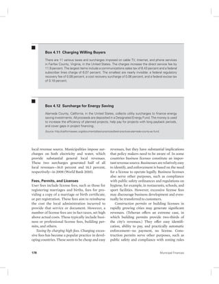 Box 4.11 Charging Willing Buyers 
There are 11 various taxes and surcharges imposed on cable TV, Internet, and phone services 
in Fairfax County, Virginia, in the United States. The charges increase the direct service fee by 
11.9 percent. The largest items include a communications sales tax of 6.43 percent and a federal 
subscriber lines charge of 6.07 percent. The smallest are nearly invisible: a federal regulatory 
recovery fee of 0.08 percent, a cost recovery surcharge of 0.06 percent, and a federal excise tax 
of 0.18 percent. 
Box 4.12 Surcharge for Energy Saving 
Alameda County, California, in the United States, collects utility surcharges to finance energy 
saving investments. All proceeds are deposited in a Designated Energy Fund. The money is used 
to increase the efficiency of planned projects, help pay for projects with long payback periods, 
and cover gaps in project financing. 
Source: http://californiaseec.org/documents/best-practices/best-practices-alameda-county-ac-fund. 
local revenue source. Municipalities impose sur-charges 
on both electricity and water, which 
provide substantial general local revenues. 
These two surcharges generated half of all 
local revenues—36.0 percent and 14.3 percent, 
respectively—in 2008 (World Bank 2010). 
Fees, Permits, and Licenses 
User fees include license fees, such as those for 
registering marriages and births, fees for pro-viding 
a copy of a marriage or birth certificate, 
or pet registration. These fees aim to reimburse 
the cost the local administration incurred to 
provide that service or document. However, a 
number of license fees are in fact taxes, set high 
above actual costs. These typically include busi-ness 
or professional license fees, building per-mits, 
and others. 
Taxing by charging high fees. Charging exces-sive 
fees has become a popular practice in devel-oping 
countries. These seem to be cheap and easy 
revenues, but they have substantial implications 
that policy makers need to be aware of. In some 
countries business licenses constitute an impor-tant 
revenue source. Businesses are relatively easy 
to identify, and enforcement is based on the need 
for a license to operate legally. Business licenses 
also serve other purposes, such as compliance 
with public safety ordinances and regulations on 
hygiene, for example, in restaurants, schools, and 
sport facilities. However, excessive license fees 
may discourage business development and even-tually 
be transferred to customers. 
Construction permits or building licenses in 
rapidly growing cities may generate significant 
revenues. (Teheran offers an extreme case, in 
which building permits provide two-thirds of 
the city’s revenues.) They offer easy identifi-cation, 
ability to pay, and practically automatic 
enforcement—no payment, no license. Cons-truction 
permits serve other purposes, such as 
public safety and compliance with zoning rules 
178 Municipal Finances 
 