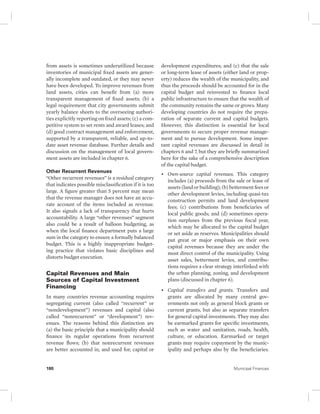 from assets is sometimes underutilized because 
inventories of municipal fixed assets are gener-ally 
incomplete and outdated, or they may never 
have been developed. To improve revenues from 
land assets, cities can benefit from (a) more 
transparent management of fixed assets; (b) a 
legal requirement that city governments submit 
yearly balance sheets to the overseeing authori-ties 
explicitly reporting on fixed assets; (c) a com-petitive 
system to set rents and award leases; and 
(d) good contract management and enforcement, 
supported by a transparent, reliable, and up-to-date 
asset revenue database. Further details and 
discussion on the management of local govern-ment 
assets are included in chapter 6. 
Other Recurrent Revenues 
“Other recurrent revenues” is a residual category 
that indicates possible misclassification if it is too 
large. A figure greater than 5 percent may mean 
that the revenue manager does not have an accu-rate 
account of the items included as revenue. 
It also signals a lack of transparency that hurts 
accountability. A large “other revenues” segment 
also could be a result of balloon budgeting, as 
when the local finance department puts a large 
sum in the category to ensure a formally balanced 
budget. This is a highly inappropriate budget-ing 
practice that violates basic disciplines and 
distorts budget execution. 
Capital Revenues and Main 
Sources of Capital Investment 
Financing 
In many countries revenue accounting requires 
segregating current (also called “recurrent” or 
“nondevelopment”) revenues and capital (also 
called “nonrecurrent” or “development”) rev-enues. 
The reasons behind this distinction are 
(a) the basic principle that a municipality should 
finance its regular operations from recurrent 
revenue flows; (b) that nonrecurrent revenues 
are better accounted in, and used for, capital or 
development expenditures; and (c) that the sale 
or long-term lease of assets (either land or prop-erty) 
reduces the wealth of the municipality, and 
thus the proceeds should be accounted for in the 
capital budget and reinvested to finance local 
public infrastructure to ensure that the wealth of 
the community remains the same or grows. Many 
developing countries do not require the prepa-ration 
of separate current and capital budgets. 
However, this distinction is essential for local 
governments to secure proper revenue manage-ment 
and to pursue development. Some impor-tant 
capital revenues are discussed in detail in 
chapters 6 and 7, but they are briefly summarized 
here for the sake of a comprehensive description 
of the capital budget. 
• Own-source capital revenues. This category 
includes (a) proceeds from the sale or lease of 
assets (land or building); (b) betterment fees or 
other development levies, including quasi- tax 
construction permits and land development 
fees; (c) contributions from beneficiaries of 
local public goods; and (d) sometimes opera-tion 
surpluses from the previous fiscal year, 
which may be allocated to the capital budget 
or set aside as reserves. Municipalities should 
put great or major emphasis on their own 
capital revenues because they are under the 
most direct control of the municipality. Using 
asset sales, betterment levies, and contribu-tions 
requires a clear strategy interlinked with 
the urban planning, zoning, and development 
plans (discussed in chapter 6). 
• Capital transfers and grants. Transfers and 
grants are allocated by many central gov-ernments 
not only as general block grants or 
current grants, but also as separate transfers 
for general capital investments. They may also 
be earmarked grants for specific investments, 
such as water and sanitation, roads, health, 
culture, or education. Earmarked or target 
grants may require copayment by the munic-ipality 
and perhaps also by the beneficiaries. 
180 Municipal Finances 
 