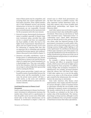 Some of these grants may be competitive, and 
accessing them may require application and 
local policy decisions. Some capital transfers 
aim to fund delegated services and develop 
infrastructure in services for which the local 
governments are not responsible. Proceeds 
from earmarked grants are best spent precisely 
for the set purpose and in the exact amount. 
• External revenues. Borrowing by local govern-ments 
is justified, especially to finance long-term 
investment plans, provided that debt 
service is ensured and does not jeopardize 
the fiscal stability of either the local or the 
higher levels of government. Operational sur-pluses 
and own-capital revenues can be used 
for cofinancing or repaying debt; they play 
an important role in estimating and ensuring 
municipal borrowing capacity and creditwor-thiness 
(discussed in more detail in chapter 7). 
• Donations and public contributions. Local or 
foreign donors or philanthropists may donate 
a capital item or money to be used for the pur-chase 
of a capital item in their homeland or in 
a disadvantaged area. They may want public-ity 
for their donation, which the municipality 
can arrange to acknowledge their sponsorship 
(such as naming the library). 
• Public-private partnerships. Capital costs can 
be paid by means of partnerships between the 
private sector and the municipality. In most 
cases the private sector partner will have a 
profit motive, so the terms and conditions 
must be carefully defined to protect the com-munity’s 
interests. 
Land-Based Revenues to Finance Local 
Investment 
Land is a good instrument to finance local invest-ment. 
Investment in infrastructure increases the 
market value of land, and it is a good practice to 
have the public sector recover some of that addi-tional 
value so that more infrastructure can be 
financed. As mentioned in chapter 5, there are 
several ways in which local governments can 
tap their land assets to mobilize revenue. The 
most important include betterment levies (or 
land value capture), sale or lease of public land, 
public-private partnerships, and impact fees 
(Peterson 2009). 
Land value capture taxes are levied to capture 
the increment in land value attributable to public 
investment. These taxes are also known as “land 
value increment taxes,” “betterment levies,” or 
“valorization taxes” (Slack 2009). Betterment 
levies are directly levied on the owners of prop-erty 
whose value has improved because of the 
government’s investment in nearby public infra-structure, 
such as street paving; water, sewer, and 
drainage systems; bridges; public lighting; or rail 
or bus rapid transit. To contribute to the financing 
of these types of projects, part of the project cost 
is typically distributed across the beneficiaries. In 
Jordan, beneficiaries pay 50 percent of the cost of 
road development and pavement, in cash advance 
or installments. 
For example, a subway increases demand 
for housing and offices on properties located 
nearby, which in turn will result in higher prices 
being charged for those properties. In addition, 
zoning changes that accompany investments in 
infrastructure—for example, increased densities 
along the subway line—will boost land values. 
A land value capture tax is a way for the public 
sector to tax some or all of the private windfall 
gain created by the infrastructure. Box 4.13 sum-marizes 
the main steps in valorization. 
Some Latin American cities finance street 
improvements, water supply, and other local pub-lic 
services through a system of taxation known 
as valorization whereby the cost of public works 
is allocated to property owners in proportion to 
the benefits conferred by the works (Bird 2001). 
The benefits are estimated on the basis of the 
market value of the benefited plot. The valoriza-tion 
charge is a lump-sum levy, although it can be 
paid in installments (box 4.14 provides examples 
of land-based revenues that reduce speculation). 
Managing Local Revenues 181 
 