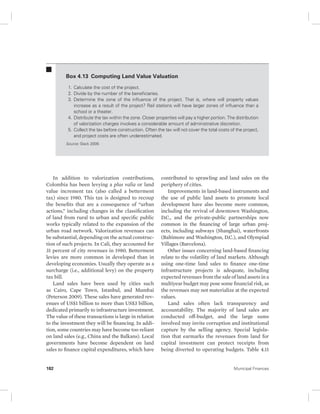 Box 4.13 Computing Land Value Valuation 
1. Calculate the cost of the project. 
2. Divide by the number of the beneficiaries. 
3. Determine the zone of the influence of the project. That is, where will property values 
increase as a result of the project? Rail stations will have larger zones of influence than a 
school or a theater. 
4. Distribute the tax within the zone. Closer properties will pay a higher portion. The distribution 
of valorization charges involves a considerable amount of administrative discretion. 
5. Collect the tax before construction. Often the tax will not cover the total costs of the project, 
and project costs are often underestimated. 
Source: Slack 2009. 
In addition to valorization contributions, 
Colombia has been levying a plus valia or land 
value increment tax (also called a betterment 
tax) since 1980. This tax is designed to recoup 
the benefits that are a consequence of “urban 
actions,” including changes in the classification 
of land from rural to urban and specific public 
works typically related to the expansion of the 
urban road network. Valorization revenues can 
be substantial, depending on the actual construc-tion 
of such projects. In Cali, they accounted for 
31 percent of city revenues in 1980. Betterment 
levies are more common in developed than in 
developing economies. Usually they operate as a 
surcharge (i.e., additional levy) on the property 
tax bill. 
Land sales have been used by cities such 
as Cairo, Cape Town, Istanbul, and Mumbai 
(Peterson 2009). These sales have generated rev-enues 
of US$1 billion to more than US$3 billion, 
dedicated primarily to infrastructure investment. 
The value of these transactions is large in relation 
to the investment they will be financing. In addi-tion, 
some countries may have become too reliant 
on land sales (e.g., China and the Balkans). Local 
governments have become dependent on land 
sales to finance capital expenditures, which have 
contributed to sprawling and land sales on the 
periphery of cities. 
Improvements in land-based instruments and 
the use of public land assets to promote local 
development have also become more common, 
including the revival of downtown Washington, 
D.C., and the private-public partnerships now 
common in the financing of large urban proj-ects, 
including subways (Shanghai), waterfronts 
(Baltimore and Washington, D.C.), and Olympiad 
Villages (Barcelona). 
Other issues concerning land-based financing 
relate to the volatility of land markets. Although 
using one-time land sales to finance one-time 
infrastructure projects is adequate, including 
expected revenues from the sale of land assets in a 
multiyear budget may pose some financial risk, as 
the revenues may not materialize at the expected 
values. 
Land sales often lack transparency and 
accountability. The majority of land sales are 
conducted off-budget, and the large sums 
involved may invite corruption and institutional 
capture by the selling agency. Special legisla-tion 
that earmarks the revenues from land for 
capital investment can protect receipts from 
being diverted to operating budgets. Table 4.11 
182 Municipal Finances 
 