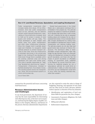Box 4.14 Land-Based Revenues, Speculation, and Leapfrog Development 
Public transportation investments often 
increase nearby land values. All too often, 
however, land near public transportation 
(such as bus, tramway, and rail stations) 
remains vacant because landowners, spec-ulating 
on future land price increases, tend 
to hold out for prices in excess of what 
buyers and renters will pay today. This 
drives developers to seek cheaper sites 
farther away from public transportation 
and other urban infrastructure amenities. 
Once this cheaper land is partially devel-oped 
and inhabited, its occupants create 
political pressure to extend transport ser-vices 
to their area. Once the infrastructure 
is extended, land prices in the remote area 
begin to rise, choking off new development 
there (even though land is available within 
the existing urbanized area) and driving 
developers and users even farther away. 
This cycle is partially responsible for “leap-frog” 
development, also known as “sprawl.” 
Transportation infrastructure, intended to 
facilitate d evelopment, thus chases it away. 
The resulting sprawl strains the transporta-tion, 
fiscal, and environmental systems on 
which communities rely. 
Source: Rybeck 2004. 
summarizes the potential and issues concerning 
land-based taxes. 
Revenue Administration Issues 
and Challenges 
In any local government, the department of rev-enue 
has the main responsibility for determining 
and collecting taxes due, at the least cost to taxpay-ers, 
and fostering the highest degree of public con-fidence 
in the integrity, efficiency, and fairness of 
the process. Revenue administration departments 
Several local governments in the United 
States use a value-capture technique that is 
embedded in their property tax. This split-rate 
property tax creates an incentive for landhold-ers 
to develop high-value sites or sell to those 
who will. It reduces the tax rate on assessed 
building values and increases the tax rate on 
assessed land values. It thus motivates afford-able 
compact development by making more 
land available for development close to public 
transportation and reducing building costs. 
The split-rate property tax can also help local 
governments raise revenues to finance infra-structure. 
This technique’s ability to foster 
affordable compact development might help 
bridge the gap between those who advocate 
making city development compact by setting 
growth boundaries, and those who fear the 
impact of growth boundaries on affordable 
housing. An econometric study, published 
in the National Tax Journal, found that trans-forming 
the traditional property tax into a 
value- capture, split-rate tax would shrink an 
urbanized area. In reality, an urban area would 
not shrink, but new development would tend 
to occur within the existing urbanized area, 
rather than outside it. 
are also expected to assist the units in charge of 
budgeting, financing, and appraisal of real estate 
and any other local tax bases. Revenue adminis-tration 
capacity is a function of four key elements: 
• Identification and registration of local resi-dents 
liable for payments (tax, fees, charges) 
• Assessment of payment obligations (for both 
taxes and other charges) 
• Billing and collection 
• Enforcement of payments. 
Managing Local Revenues 183 
 