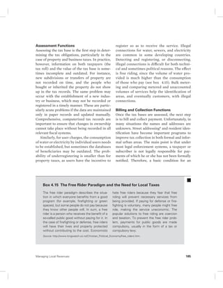 Assessment Functions 
Assessing the tax base is the first step in deter-mining 
the tax obligations, particularly in the 
case of property and business taxes. In practice, 
however, information on both taxpayers (the 
tax roll) and the value of the tax base is some-times 
incomplete and outdated. For instance, 
new subdivisions or transfers of property are 
not recorded on time, and the people who 
bought or inherited the property do not show 
up in the tax records. The same problem may 
occur with the establishment of a new indus-try 
or business, which may not be recorded or 
registered in a timely manner. These are partic-ularly 
acute problems if the data are maintained 
only in paper records and updated manually. 
Comprehensive, computerized tax records are 
important to ensure that changes in ownership 
cannot take place without being recorded in all 
relevant fiscal systems. 
Similarly, for user charges, the consumption 
of water or electricity by individual users needs 
to be established, but sometimes the databases 
of beneficiaries may be outdated. The prob-ability 
of underregistering is smaller than for 
property taxes, as users have the incentive to 
register so as to receive the service. Illegal 
connections for water, sewers, and electricity 
are common in some developing countries. 
Detecting and registering, or disconnecting, 
illegal connections is difficult for both techni-cal 
and sometimes political reasons. The effect 
is free riding, since the volume of water pro-vided 
is much higher than the consumption 
of those who pay (see box 4.15). Bulk meter-ing 
and comparing metered and unaccounted 
volumes of services help the identification of 
areas, and eventually customers, with illegal 
connections. 
Billing and Collection Functions 
Once the tax bases are assessed, the next step 
is to bill and collect payment. Unfortunately, in 
many situations the names and addresses are 
unknown. Street addressing6 and resident iden-tification 
have become important programs to 
improve tax collection in both formal and infor-mal 
urban areas. The main point is that under 
most legal enforcement systems, a taxpayer or 
subscriber is not legally responsible for pay-ments 
of which he or she has not been formally 
notified. Therefore, a basic condition for an 
Box 4.15 The Free Rider Paradigm and the Need for Local Taxes 
The free rider paradigm describes the situa-tion 
in which everyone benefits from a good 
program (for example, firefighting or green 
spaces), but some people do not pay because 
they know other people will. In sum, a free 
rider is a person who receives the benefit of a 
so-called public good without paying for it. In 
the case of firefighting or defense, free riders 
will have their lives and property protected 
without contributing to the cost. Economists 
hate free riders because they fear that free 
riding will prevent necessary services from 
being provided. If paying for defense or fire-fighting 
is voluntary, many people might free 
ride, making the service uneconomic. The 
popular solutions to free riding are coercion 
and taxation. To prevent the free rider prob-lem, 
payments for public goods are made 
compulsory, usually in the form of a tax or 
compulsory levy. 
Source: http://www.kingwatch.co.nz/Christian_Political_Economy/free_riders.htm. 
Managing Local Revenues 185 
 