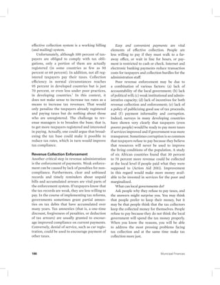 effective collection system is a working billing 
(and mailing) system. 
Unfortunately, although 100 percent of tax-payers 
are obliged to comply with tax obli-gations, 
only a portion of them are actually 
registered (in some countries as few as 50 
percent or 60 percent). In addition, not all reg-istered 
taxpayers pay their taxes. Collection 
efficiency in normal circumstances reaches 
95 percent in developed countries but is just 
70 percent, or even less under poor practices, 
in developing countries.7 In this context, it 
does not make sense to increase tax rates as a 
means to increase tax revenues. That would 
only penalize the taxpayers already registered 
and paying taxes but do nothing about those 
who are unregistered. The challenge to rev-enue 
managers is to broaden the base; that is, 
to get more taxpayers registered and interested 
in paying. Actually, one could argue that broad-ening 
the tax base could make it possible to 
reduce tax rates, which in turn would improve 
tax compliance. 
Revenue Collection Enforcement 
Another critical step in revenue administration 
is the enforcement of payments. Weak enforce-ment 
can be caused by lack of penalties for non-compliance. 
Furthermore, clear and unbiased 
records and timely reminders about unpaid 
bills and accumulated arrears are vital parts of 
the enforcement system. If taxpayers know that 
the tax records are weak, they are less willing to 
pay. In the course of implementing tax reforms, 
governments sometimes grant partial amnes-ties 
on tax debts that have accumulated over 
many years. Tax amnesties (that is, a one-time 
discount, forgiveness of penalties, or deduction 
of tax arrears) are usually granted to encour-age 
improved compliance on current payments. 
Conversely, denial of service, such as car regis-tration, 
could be used to encourage payment of 
other taxes. 
Easy and convenient payments are vital 
elements of effective collection. People are 
less willing to pay if they must walk to a far-away 
office, or wait in line for hours, or pay-ment 
is restricted to cash or check. Internet and 
electronic banking payments reduce transaction 
costs for taxpayers and collection hurdles for the 
administration staff. 
Poor revenue enforcement may be due to 
a combination of various factors: (a) lack of 
accountability of the local government; (b) lack 
of political will; (c) weak institutional and admin-istrative 
capacity; (d) lack of incentives for both 
revenue collection and enforcement; (e) lack of 
a policy of publicizing good use of tax proceeds; 
and (f ) payment informality and corruption. 
Indeed, surveys in many developing countries 
have shown very clearly that taxpayers (even 
poorer people) would be ready to pay more taxes 
if services improved and if government was more 
transparent. Sometimes corruption is so common 
that taxpayers refuse to pay because they believe 
that resources will never be used to improve 
the living conditions of the population. A study 
of six African countries found that 30 percent 
to 70 percent more revenue could be collected 
at the local level if people paid what they were 
supposed to (Action Aid 2011). Improvement 
in this regard would make more money avail-able 
to be invested in services for the poor and 
marginalized. 
What can local governments do? 
Ask people why they refuse to pay taxes, and 
the answers might surprise you. You may think 
that people prefer to keep their money, but it 
may be that people think that the tax collectors 
keep the collected money for themselves. People 
refuse to pay because they do not think the local 
government will spend the tax money properly. 
When you know the reasons, you will be able 
to address the most pressing problems facing 
tax collection and at the same time make tax 
collection more just. 
186 Municipal Finances 
 