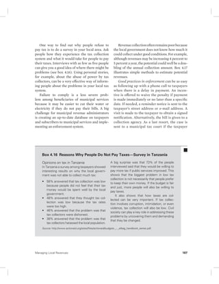 One way to find out why people refuse to 
pay tax is to do a survey in your local area. Ask 
people how they experience the tax collection 
system and what it would take for people to pay 
their taxes. Interviews with as few as five people 
can give you a good idea of where there might be 
problems (see box 4.16). Using personal stories, 
for example, about the abuse of power by tax 
collectors, can be a very effective way of inform-ing 
people about the problems in your local tax 
system. 
Failure to comply is a less severe prob-lem 
among beneficiaries of municipal services 
because it may be easier to cut their water or 
electricity if they do not pay their bills. A big 
challenge for municipal revenue administrators 
is creating an up-to-date database on taxpayers 
and subscribers to municipal services and imple-menting 
an enforcement system. 
Revenue collection often remains poor because 
the local government does not know how much it 
could collect under good conditions. For example, 
although revenues may be increasing 4 percent to 
5 percent a year, the potential could well be a dou-bling 
of the annual collection amount. Box 4.17 
illustrates simple methods to estimate potential 
revenues. 
Good practices in enforcement can be as easy 
as following up with a phone call to taxpayers 
when there is a delay in payment. An incen-tive 
is offered to waive the penalty if payment 
is made immediately or no later than a specific 
date. If needed, a reminder notice is sent to the 
taxpayer’s street address or e-mail address. A 
visit is made to the taxpayer to obtain a signed 
notification. Alternatively, the bill is given to a 
collection agency. As a last resort, the case is 
sent to a municipal tax court if the taxpayer 
Box 4.16 Reasons Why People Do Not Pay Taxes—Survey in Tanzania 
Opinions on tax in Tanzania 
In Tanzania a survey among taxpayers showed 
interesting results on why the local govern-ment 
was not able to collect much tax: 
• 58% answered that tax collection was low 
because people did not feel that their tax 
money would be spent well by the local 
government. 
• 48% answered that they thought tax col-lection 
was low because the tax rates 
were too high. 
• 46% answered that the problem was that 
tax collectors were dishonest. 
• 38% answered that the problem was that 
tax collectors harassed the local population. 
A big surprise was that 73% of the people 
interviewed said that they would be willing to 
pay more tax if public services improved. This 
shows that the biggest problem in low tax 
collection is not necessarily that people prefer 
to keep their own money. If the budget is fair 
and just, more people will also be willing to 
pay taxes. 
It also shows that how taxes are col-lected 
can be very important. If tax collec-tion 
involves corruption, intimidation, or even 
violence, tax collection will also be low. Civil 
society can play a key role in addressing these 
problems by uncovering them and demanding 
that they be changed. 
Source: http://www.actionaid.org/sites/files/actionaid/budgets._-._elbag_handbook_series.pdf. 
Managing Local Revenues 187 
 