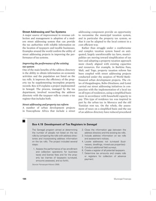 Street Addressing and Tax Systems 
A major source of improvement in revenue col-lection 
and management is adoption of a mod-ern 
street addressing system that can provide 
the tax authorities with reliable information on 
the location of taxpayers and taxable businesses. 
Examples around the world confirm the utility of 
street addressing projects in improving the per-formance 
of tax systems. 
Improving the performance of the existing 
tax system 
One of the main benefits of the address directory 
is the ability to obtain information on economic 
activities and the population not listed on the 
tax rolls. It improves the efficiency of the prop-erty 
tax by supplementing incomplete property 
records. Box 4.19 explains a project implemented 
in Senegal. The process, managed by the tax 
department, involved reconciling the address 
directory with the taxpayer rolls to create a tax 
register that includes both. 
Street addressing and property tax reform 
A number of urban development projects 
in francophone Africa that include a street 
addressing component provide an opportunity 
to reexamine the municipal taxation system, 
and in particular the property tax system, so 
that it can be adapted to the local context in a 
cost- efficient way. 
Rather than struggle under a cumbersome 
and complex taxation system based on anti-quated, 
largely unenforceable tax laws, munici-palities 
are moving toward simplification of tax 
laws and adopting a property taxation approach 
more closely aligned with existing capacities 
and resources. For example, in Burkina Faso, 
Mali, and Togo, property taxation reform has 
been coupled with street addressing projects 
conducted under the auspices of World Bank– 
financed urban development projects. The cit-ies 
of Ouagadougou, Bobo-Dioulasso, and Lomé 
carried out street addressing initiatives in con-junction 
with the implementation of a local tax 
on all types of residences, using a simplified basis 
more in accordance with household capacity to 
pay. This type of residence tax was inspired in 
part by the urban tax in Morocco and the old 
Tunisian rent tax. On the whole, the assess-ment 
of taxes on a simplified basis and the use 
of an address directory have reduced procedural 
Box 4.19 Development of Tax Registers in Senegal 
The Senegal program aimed at determining 
the number of people not listed on the tax 
rolls by comparing the rolls with address direc-tories 
and incorporating address information 
on the tax rolls. The project included several 
steps: 
1. Assess the performance of tax enrollment 
and collection operations for business 
taxes and license fees and for the prop-erty 
tax (names of taxpayers surveyed, 
amounts assessed, and so forth). 
2. Close the information gap between the 
address directory and the existing tax rolls. 
3. Include address information on tax rolls 
and assessment notices. 
4. Locate addresses not surveyed (busi-nesses, 
dwellings, mixed-use properties). 
5. Conduct additional field surveys. 
6. Create a register of all potential taxpayers. 
7. Determine tax amounts and create rolls 
or registers for collection of advance 
payment. 
Source: Farvacque-Vitkovic 2005. 
190 Municipal Finances 
 