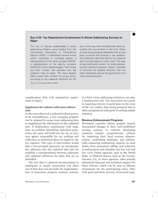 Box 4.20 Tax Department Involvement in Street Addressing Surveys in 
Niger 
The city of Niamey spearheaded a street 
addressing initiative using funding from the 
International Association of Francophone 
Mayors (AIMF). It established several mixed 
teams consisting of municipal agents, a 
representative of the water company (SEEN), 
a representative of the electric company 
(NIGELEC), and a cadastral agent. Each street 
and door number was penciled onto the 
cadastral map on paper. The team leaders 
filled in each door number on survey forms, 
according to the cadastral reference for the 
Source: Farvacque-Vitkovic 2005. 
complications (box 4.20 summarizes experi-ences 
in Niger). 
Supplement the cadastre with street address 
data 
In the event that such a cadastral reform proves 
to be overambitious, a less sweeping program 
can be adopted by using street addressing data 
to supplement the information in the cadastral 
unit. If fieldworkers experienced with maps 
have no problem identifying individual prop-erties, 
the same will hold true for tax or trea-sury 
agents responsible for tax auditing and 
collection, as mentioned above in regard to the 
tax registers. This type of intervention would 
take a two-pronged approach: (a) incorporate 
the addresses into the cadastral data and (b) 
establish a correspondence between addresses 
and cadastral references for plots that are so 
identified. 
The fact that a cadastral documentation is 
inadequate or nearly nonexistent and often 
out of date does not preclude the implementa-tion 
of innovative property taxation systems, 
plot. In this way, the two directories were rec-onciled 
with one another in real time. When 
an area being assigned addresses has not yet 
been surveyed and entered in the cadastre, 
the subdivision plan also held by the cadastral 
and municipal agents is often used. This type 
of dual codification system, for street address-ing 
and cadastral purposes, makes it possible 
to reconcile the address directory with the 
other directories kept by the government and 
utility concessionaires. 
in which street addressing initiatives can play 
a fundamental role. The innovation lies partly 
in requiring citizens to participate in the costs 
of the city (rather than taxing property that is 
often unregistered) and partly in seeking simple 
solutions. 
Revenue Enhancement Programs 
Developed countries initiate gradual, annual, 
incremental changes in their well- established 
revenue systems. In contrast, developing 
countries require comprehensive reforms 
for improving their local revenue adminis-tration, 
estab lishing databases, and substan-tially 
enhancing institutional capacity on most 
fronts, from assessment, billing, and collection 
to enforcement and remedies (see box 4.21 and 
box 4.23). Donor agencies, such as the World 
Bank, or bilateral donors, such as the French, 
German, U.S., or Swiss agencies, often provide 
substantial financial and technical support for 
these reforms, which can be seen as lifetime 
investments for the participating cities, often 
with good and short recovery of invested costs. 
Managing Local Revenues 191 
 
