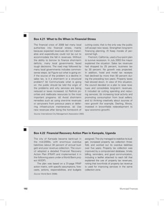 Box 4.21 What to Do When in Financial Stress 
The financial crisis of 2008 led many local 
authorities into financial stress, mainly 
because expected revenues did not materi-alize 
and expenditures could not be cut to 
accommodate the fall in revenues. Without 
the ability to borrow to finance short-term 
deficits, many local governments faced 
tough decisions. The road map followed by 
many local governments includes common-sense 
steps. (a) Figure out what is going on: 
if the source of the problem is a decline in 
sales tax, is it a short-term or a structural 
problem? (b) Communicate what is going 
on: the public should be told the origin of 
the problems and why services are being 
reduced or taxes increased. (c) Rethink pri-orities 
and reallocate resources to the most 
important programs. (d) Avoid short-term 
remedies such as using one-time revenues 
or carryovers from previous years or defer-ring 
infrastructure maintenance. (e) Use 
new revenues after doing the homework of 
cutting costs; that is the only way the public 
will accept new taxes. Strengthen long-term 
financing planning. (f) Keep morale of per-sonnel 
high. 
Fremont, California, used a four-point plan 
to survive recession. In July 2003 the mayor 
explained the situation: Sales tax revenues 
had dropped by 25 percent, business tax 
by 30 percent. No growth was projected. 
In addition, hotel and motel tax receipts 
had declined by more than 50 percent dur-ing 
the preceding two years. Property taxes 
had slowed down. In view of this situation, 
the council decided on a plan to raise reve-nues 
and consolidate long-term revenues. 
It included (a) cutting spending and reduc-ing 
services; (b) increasing local activity and 
promoting consumption from local sellers; 
and (c) thinking creatively about sources of 
new growth (for example, Sterling, Illinois, 
invested in brownfields redevelopment to 
spur economic growth). 
Source: International City Management Association 2003. 
Box 4.22 Financial Recovery Action Plan in Kampala, Uganda 
The city of Kampala became bankrupt in 
the mid-2000s, with enormous overdue 
liabilities (about 30 percent of annual bud-get) 
and poor revenue collection. The coun-cil 
adopted a detailed Financial Recovery 
Action Plan (FRAP) and implemented it in 
the following years under a World Bank proj-ect 
(KIIDP). 
The plan was based on a 31-page FRAP 
action matrix, with specific assumptions, fore-casts, 
actions, responsibilities, and budgets 
assigned. The city managed to stabilize its bud-get, 
increased property tax collection three-fold, 
and worked out its overdue liabilities 
over five years. Property tax collection was 
improved by a computerized database, timely 
billing, reminders, and good communication, 
including a leaflet attached to each bill that 
explained the use of property tax revenues, 
noting that two-thirds of property tax revenue 
is used for improving services in the same 
collection zone. 
Source: World Bank 2006b. 
192 Municipal Finances 
 