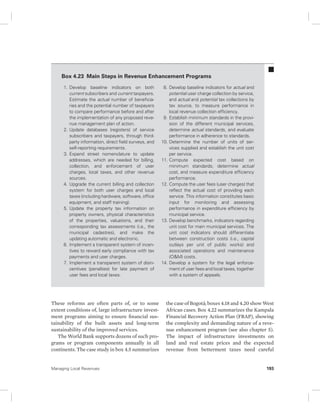 Box 4.23 Main Steps in Revenue Enhancement Programs 
1. Develop baseline indicators on both 
current subscribers and current taxpayers. 
Estimate the actual number of beneficia-ries 
and the potential number of taxpayers 
to compare performance before and after 
the implementation of any proposed reve-nue 
management plan of action. 
2. Update databases (registers) of service 
subscribers and taxpayers, through third-party 
information, direct field surveys, and 
self-reporting requirements. 
3. Expand street nomenclature to update 
addresses, which are needed for billing, 
collection, and enforcement of user 
charges, local taxes, and other revenue 
sources. 
4. Upgrade the current billing and collection 
system for both user charges and local 
taxes (including hardware, software, office 
equipment, and staff training). 
5. Update the property tax information on 
property owners, physical characteristics 
of the properties, valuations, and their 
corresponding tax assessments (i.e., the 
municipal cadastres), and make the 
updating automatic and electronic. 
6. Implement a transparent system of incen-tives 
to reward early compliance with tax 
payments and user charges. 
7. Implement a transparent system of disin-centives 
(penalties) for late payment of 
user fees and local taxes. 
These reforms are often parts of, or to some 
extent conditions of, large infrastructure invest-ment 
programs aiming to ensure financial sus-tainability 
of the built assets and long-term 
sustainability of the improved services. 
The World Bank supports dozens of such pro-grams 
or program components annually in all 
continents. The case study in box 4.5 summarizes 
8. Develop baseline indicators for actual and 
potential user charge collection by service, 
and actual and potential tax collections by 
tax source, to measure performance in 
local revenue collection efficiency. 
9. Establish minimum standards in the provi-sion 
of the different municipal services, 
determine actual standards, and evaluate 
performance in adherence to standards. 
10. Determine the number of units of ser-vices 
supplied and establish the unit cost 
per service. 
11. Compute expected cost based on 
minimum standards; determine actual 
cost, and measure expenditure efficiency 
performance. 
12. Compute the user fees (user charges) that 
reflect the actual cost of providing each 
service. This information constitutes basic 
input for monitoring and assessing 
performance in expenditure efficiency by 
municipal service. 
13. Develop benchmarks, indicators regarding 
unit cost for main municipal services. The 
unit cost indicators should differentiate 
between construction costs (i.e., capital 
outlays per unit of public works) and 
associated operations and maintenance 
(O&M) costs. 
14. Develop a system for the legal enforce-ment 
of user fees and local taxes, together 
with a system of appeals. 
the case of Bogotá; boxes 4.18 and 4.20 show West 
African cases. Box 4.22 summarizes the Kampala 
Financial Recovery Action Plan (FRAP), showing 
the complexity and demanding nature of a reve-nue 
enhancement program (see also chapter 5). 
The impact of infrastructure investments on 
land and real estate prices and the expected 
revenue from betterment taxes need careful 
Managing Local Revenues 193 
 