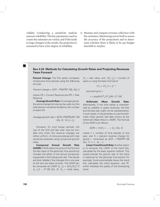 validity. Conducting a sensitivity analysis 
assesses reliability. The key parameters used to 
create the estimates are varied, and if this leads 
to large changes in the results, the projection is 
assumed to have a low degree of reliability. 
6. Monitor and compare revenue collection with 
the estimates. Monitoring serves both to assess 
the accuracy of the projections and to deter-mine 
whether there is likely to be any budget 
shortfall or surplus. 
Box 4.24 Methods for Calculating Growth Rates and Projecting Revenues 
Years Forward 
Percent Change: The first option compares 
consecutive time periods using the following 
formula: 
Percent change = [(CR – PR)/PR]*100, (Eq.1) 
where CR = Current Revenue and PR = Past 
Revenue. 
Average Growth Rate: For a longer period, 
the same change formula can be used, but the 
total percent would be divided by the number 
of years (N): 
Average growth rate = {[(CR−PR)/PR] /N}*100 
(Eq. 2); for (tn−to). 
However, for such longer periods, the 
use of the first and last year may be suit-able 
only when the revenue changes are 
rather uniform. A more accurate growth rate 
would be obtained using compound growth 
rates. 
Compound Annual Growth Rate 
(CAGR): CAGR takes into account the first and 
the last value of the particular time period but 
includes the effect of the annual compound-ing 
periods in the final growth rate. The results 
are fairly reliable if the changes from one year 
to the next are rather smooth. The CAGR can 
be computed as CAGR (tn−to) = ([(Vtn/Vto)*1/ 
(tn−to)] – 1)*100 (Eq. 3), Vto = initial value, 
Vtn = last value, and 1/(tn−to) = number of 
years or using the basic formula of 
VTn = VTo (1 + r)n−1 
and solving for r: 
r = {exp[ln(VTn /VTo)/N]−1}*100. 
Arithmetic Mean Growth Rate: 
Alternatively, if the time series is character-ized 
by volatility in yearly revenues, the first 
and the last year might not be representative; 
in such cases, it may be better to use the arith-metic 
mean growth rate (also known as the 
Arithmetic Mean Return—AMR). The formula 
of the AMR is as follows: 
AMR = 1/n(X1 + … + Xn), (Eq. 4) 
where n = number of time periods of one 
year, and Xi = percent revenue change for 
period i.; computed as [(CR – PR)/PR]*100 
(Eq. 1) i = 1…to… n. 
Linear Trend Growth Rate: Another option 
is to compute the CAGR of the trend line, 
calculated by the least squares method. This 
would provide the growth rate of the trend 
in revenues for the particular time period. For 
example, Excel automatically draws the trend 
line, calculates the trend equation, and R2, 
which indicates the quality of the forecasting 
trend. 
198 Municipal Finances 
 