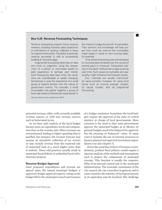 Box 4.25 Revenue Forecasting Techniques 
Revenue forecasting projects future revenue 
streams, including business sales projections 
or estimations of revenue collected in taxes 
for a government entity. The ability to estimate 
revenue accurately is vital to successfully 
building an annual budget. 
Judgmental forecasting relies less on data 
and more on judgment, using the assess-ment 
of a person or committee based on 
past experience or perhaps past trends. 
Such forecasting does best when the condi-tions 
are unpredictable or rapidly changing. 
Sometimes it uses the experience of a small 
group of experts familiar with the nature of 
government activity. For example, a small 
municipality may gather together a group of 
local real estate professionals experienced in 
Source: Garrett and Leatherman 2010. 
potential revenue, either with currently available 
revenue sources or with new revenue sources 
such as betterment levies. 
As we have said, analysis of the local budget 
focuses more on expenditure levels and composi-tion 
than on the revenue side. Often revenues are 
overestimated, leading to higher spending than is 
justified. For instance, the revenue forecast may 
assume an unrealistic collection of tax arrears 
or may include revenue from the expected sale 
of municipal land at a much higher price than 
is realistic. These odd practices usually result in 
municipal fiscal deficits or unfinished local infra-structure 
projects. 
Revenue Budget Approval 
Once proposed expenditures and revenue are 
agreed upon, the annual municipal budgets is 
approved. Budget approval requires voting on the 
budget bill in the municipal council and issuance 
the market to judge the growth of real estate. 
Their opinions and knowledge will help pro-ject 
how much tax revenue the municipality 
might expect in taxes on new housing sales, 
for example. 
Time-series forecasting uses trends based 
on historical data compiled over the course of 
several years or instances. Forecasters rely-ing 
on this basic method look at data evolving 
over time. Such issues as cyclicality and sea-sonality 
might influence the forecast results. 
Four methods are usually mentioned: 
(a) naïve–constant increase, (b) using time 
series such as moving average models, 
(c) causal models, and (d) judgmental 
forecasting. 
of a budget resolution. Sometimes the local bud-gets 
require the approval of the state or central 
ministry in charge of local governments. More 
common is the need to have state governments 
approve the municipal budget, as in Mexico. In 
general, budgets need to be balanced for approval, 
but the meaning of “balanced” varies. In many 
cases it includes the use of external resources to 
finance planned and approved investment expen-ditures 
(see also chapter 7). 
Given the usual bias in favor of revenue overes-timation, 
prudent fiscal policies would require a 
rigorous analysis of the methods and assumptions 
used to project the components of municipal 
revenue. This function is usually the responsi-bility 
of an internal control unit in the municipal 
administration. The economic commission of the 
city council, the city councilors in general, and in 
some countries the ministry of local governments 
or its equivalent may be involved. The challenge 
Managing Local Revenues 203 
 