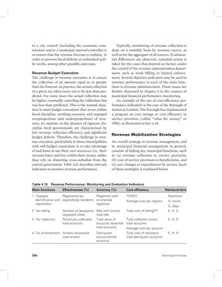 to a city council (including the economic com-mission) 
and to a municipal internal controller is 
to ensure that the revenue forecast is realistic, in 
order to prevent fiscal deficits or unfinished pub-lic 
works, among other possible outcomes. 
Revenue Budget Execution 
The challenge in revenue execution is to ensure 
the collection of an amount equal to or greater 
than the forecast. In practice, the actual collection 
of a given tax often turns out to be less than pre-dicted. 
For some taxes the actual collection may 
be higher, eventually canceling the collection that 
was less than predicted. This is the normal situa-tion 
in most budget executions that occur within 
fiscal discipline, avoiding excessive and repeated 
overprojections (and underprojections) of reve-nues. 
In contrast, in the absence of rigorous dis-cipline 
local governments are characterized by 
low revenue collection efficiency and significant 
budget deficits. Therefore, the challenge in reve-nue 
execution, particularly in those municipalities 
with soft budget constraints, is to take advantage 
of and learn to use their own resources (i.e., their 
revenue base) and live within their means, rather 
than rely on distorting cross-subsidies from the 
central government. Table 4.15 describes relevant 
indicators to monitor revenue performance. 
Typically, monitoring of revenue collection is 
done on a monthly basis by revenue source, as 
well as for the aggregate of all sources. If substan-tial 
differences are observed, remedial action is 
taken for the cases that depend on factors under 
the control of the revenue administration depart-ment, 
such as weak billing or limited enforce-ment. 
Several objective indicators may be used to 
monitor performance in each of the main func-tions 
in revenue administration. These issues are 
further discussed in chapter 8 in the context of 
municipal financial performance monitoring. 
An example of the use of cost-efficiency per-formance 
indicators is the case of the Borough of 
Sutton in London. The borough has implemented 
a program on cost savings or cost efficiency in 
service provision (called “value for money,” or 
VfM), as illustrated in box 4.26. 
Revenue Mobilization Strategies 
An overall strategy in revenue management, and 
in municipal financial management in general, 
consists of linking key municipal functions, such 
as (a) revenue collection to service provision, 
(b) cost of service provision to beneficiaries, and 
(c) user charges to expenditures by service. Each 
of these strategies is explained below. 
Table 4.15 Revenue Performance: Monitoring and Evaluation Indicators 
Main functions Effectiveness (%) Accuracy (%) Cost efficiency Retrieval time 
1. Taxpayer 
Registered tax 
Registries with 
TCR/RT 
identification and 
payers/total residents 
errors/total 
Average cost per registry 
registration 
registries 
Electronic 
H, hours 
D, days 
2. Tax billing Number of taxpayers/ 
taxpayers billed 
Bills with errors/ 
total bills 
Total cost of billing/TT E, H, D 
3. Tax collection Revenues collected/ 
total accounts 
Total value of 
accounts received/ 
total accounts 
Total collection costs/ 
total accounts 
Average cost per account 
E, H, D 
4. Tax enforcement Arrears recovered/ 
total arrears 
Delinquent 
accounts/total 
accounts 
Total cost of recovery/ 
total delinquent accounts 
E, H, H 
204 Municipal Finances 
 