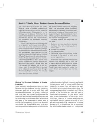 Box 4.26 Value for Money Strategy—London Borough of Sutton 
The London Borough of Sutton has estab-lished 
a “value for money” strategy and 
used benchmarking to drive the council’s 
efficiency program. A key objective of the 
strategy was to balance flexibility with a 
systematic and objective assessment. The 
process also required the support of ser-vice 
managers and appropriate member 
involvement. 
A benchmarking system provides a guide 
to comparative performance across all ser-vice 
areas, taking into account particular local 
pressures. Potential areas of efficiency savings 
are identified using an assessment tool known 
as a “VfM quotient,” which uses data from the 
Audit Commission and the Chartered Institute 
of Public Finance to provide automatic assess-ments 
of each service’s value for money. 
Automated production of these reports frees 
officers’ time for more intensive research into 
performance and results. Service areas are 
then charged with selecting one or two sig-nificant 
areas of potential efficiency savings 
to be subjected to particular focus through 
efficiency challenge workshops. This ensures 
Source: Audit Commission U.K. 2009. 
Linking Tax Revenue Collection to Service 
Provision 
Local taxpayers are often reluctant to pay taxes 
because they do not know whether those rev-enues 
are well and in accord with their pref-erences 
and priorities. The primary concern is 
that local taxes may be used mainly to pay for 
municipal workers and municipal bureaucracy, 
or even worse to benefit the local administra-tion. 
One of the strategies to regain trust in 
the local government is to open the accounts 
and display the direct link between local taxes 
and the provision (or expansion, rehabilitation, 
that service managers are involved at an early 
stage. The workshops involve councilors, 
relevant service managers, other council staff, 
and external consultants. Ideas that the work-shops 
identify are then consolidated into an 
efficiency program that informs the financial 
and corporate planning process. 
Efficiency projects are categorized into 
four areas: 
• Customer services—transferring process 
from back-office to front-facing customer 
service staff 
• Invest-to-save projects 
• Procurement projects 
• Transitional services—combining similar 
functions of the council or with other 
partner organizations. 
These areas are supported with specialist 
staff and funds. Members play an active role 
by taking personal responsibility for provid-ing 
ideas and oversight of selected projects. 
Regular reports are produced to ensure that 
senior officers and members can monitor 
progress. 
and maintenance) of basic economic and social 
infrastructure, such as streets, public lighting, 
sidewalks, or roads. (Box 4.27 shows the leaf-let 
used in Kenya to inform taxpayers about the 
sources and uses of the taxes they pay.) This is 
similar to the idea that fuel taxes are used to 
fund road maintenance or that water tariffs 
pay for the maintenance of the water infra-structure. 
This type of revenue allocation and 
use (which accords with the principle of ben-efit 
taxation) should be transparent, be made 
known to all local residents, and be supported 
by social audits to encourage tax compliance 
Managing Local Revenues 205 
 