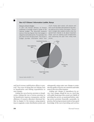 Box 4.27 Citizens’ Information Leaflet, Kenya 
Kenya’s citizen’s budget 
In 2011 the Kenyan Ministry of Finance 
published a six-page citizen’s guide to the 
national budget. The document presents 
some of the key figures from the budget in 
diagrams and bullet points. For example, this 
pie chart is from the document. The citizen’s 
budget provides information about how 
Value added tax, 
28% 
Excise duty, 
13% 
Source: Action Aid 2011, 14. 
Investment income, 
2% 
Import duty (net), 
13% 
and local revenue mobilization efforts in gen-eral. 
9 Two ways of doing that are linking costs 
to beneficiaries and linking expenditures to 
user charges. 
Linking the cost of service provision to benefi-ciaries. 
Linking the cost of service provision to 
its beneficiaries improves transparency and the 
efficiency of resource allocation (discussed fur-ther 
in chapter 5). For instance, using property 
taxes to upgrade a water distribution system and 
much money each sector will receive and 
how much has been earmarked for the poor, 
as well as a lot of other information. The cit-izen’s 
budget also explains briefly what the 
government intends to do about important 
areas, such as creating youth employment 
and cushioning the poor from rising food 
prices. 
Other, 
7% 
Income tax, 
42% 
subsequently using water user charges to main-tain 
the quality of service are consistent and make 
sense in the eyes of the taxpayer. 
Linking user charges to expenditures by ser-vice. 
User charges should be set at a level that 
will enable financing of the actual cost (O&M) of 
providing the service, as mentioned before, mak-ing 
service provision financially sustainable. In 
practice, the local government needs to have good 
knowledge of the cost of providing each service; 
206 Municipal Finances 
 