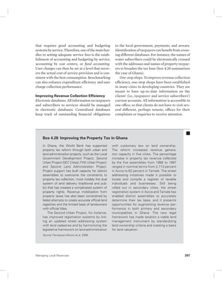that requires good accounting and budgeting 
systems by service. Therefore, one of the main hur-dles 
to setting adequate service fees is the estab-lishment 
of accounting and budgeting by service, 
accounting by cost centers, or fund accounting. 
User charges can then be set at a level that recov-ers 
the actual cost of service provision and is con-sistent 
with the best consumption. Benchmarking 
can also enhance expenditure efficiency and user 
charge collection performance. 
Improving Revenue Collection Efficiency 
Electronic databases. All information on taxpayers 
and subscribers to services should be managed 
in electronic databases. Centralized databases 
keep track of outstanding financial obligations 
to the local government, payments, and arrears. 
Identification of taxpayers can benefit from cross-ing 
different databases. For instance, the names of 
water subscribers could be electronically crossed 
with the addresses and names of property taxpay-ers 
to broaden the tax base (box 4.28 summarizes 
the case of Ghana). 
One-stop shops. To improve revenue collection 
efficiency, one-stop shops have been established 
in many cities in developing countries. They are 
meant to have up-to-date information on the 
clients’ (i.e., taxpayers’ and service subscribers’) 
current accounts. All information is accessible in 
one office, so that clients do not have to visit sev-eral 
different, perhaps remote, offices for their 
complaints or inquiries to receive attention. 
Box 4.28 Improving the Property Tax in Ghana 
In Ghana, the World Bank has supported 
property tax reform through both urban and 
land administration projects, such as the Local 
Government Development Project; Second 
Urban Project (SEC Cities); Fifth Urban Project; 
and Second Land Administration Project. 
Project support has built capacity for district 
assemblies to overcome the constraints to 
property tax collection, most notably the dual 
system of land delivery (traditional and pub-lic) 
that has created a complicated system of 
property rights. Revenue mobilization from 
property taxes has also been constrained by 
failed attempts to create accurate official land 
registries and the limited base of landowners 
with official titles. 
The Second Urban Project, for instance, 
has improved registration systems by link-ing 
an updated street addressing system 
with land cadastres and by harmonizing the 
legislative framework on land administration 
with customary law on land ownership. 
The reform increased revenue genera-tion 
capacity in five cities. The percentage 
increase in property tax revenue collected 
by the five assemblies from 1988 to 1997 
ranged in nominal terms from 2,713 percent 
in Accra to 62 percent in Tamale. The street 
addressing initiatives made it possible to 
locate and compile a register of taxable 
individuals and businesses. Still being 
rolled out in secondary cities, the street 
registration system in Accra and Tamale has 
enabled district assemblies to accurately 
determine their tax base, and it presents 
opportunities for augmenting revenue per-formance 
in both primary and secondary 
municipalities in Ghana. The new legal 
framework has made taxation a viable land 
management instrument by standardizing 
land ownership criteria and creating a basis 
for land valuation. 
Source: Farvacque-Vitkovic et al. 2008. 
Managing Local Revenues 207 
 