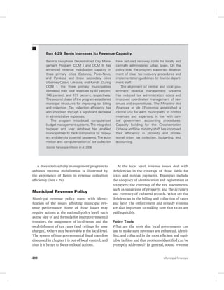 Box 4.29 Benin Increases Its Revenue Capacity 
Benin’s two-phase Decentralized City Mana-gement 
Program (DCM I and DCM II) has 
enhanced revenue mobilization capacity in 
three primary cities (Cotonou, Porto-Novo, 
and Parakou) and three secondary cities 
(Abomey-Calavi, Lokossa, and Kandi). During 
DCM I, the three primary municipalities 
increased their total revenues by 82 percent, 
148 percent, and 131 percent, respectively. 
The second phase of the program established 
municipal structures for improving tax billing 
and collection. Tax collection efficiency has 
also improved through a significant decrease 
in administrative expenses. 
The program introduced computerized 
budget management systems. The integrated 
taxpayer and user database has enabled 
municipalities to track compliance by taxpay-ers 
and identify potential taxpayers. The auto-mation 
and computerization of tax collection 
Source: Farvacque-Vitkovic et al. 2008. 
A decentralized city management program to 
enhance revenue mobilization is illustrated by 
the experience of Benin in revenue collection 
efficiency (box 4.29). 
Municipal Revenue Policy 
Municipal revenue policy starts with identi-fication 
of the issues affecting municipal rev-enue 
performance. Some of those issues may 
require actions at the national policy level, such 
as the size of and formula for intergovernmental 
transfers, the assignment of local taxes, and the 
establishment of tax rates (and ceilings for user 
charges). Others may be solvable at the local level. 
The system of intergovernmental fiscal transfers 
discussed in chapter 1 is out of local control, and 
thus it is better to focus on local actions. 
have reduced recovery costs for locally and 
centrally administered urban taxes. On the 
policy side, the program supported develop-ment 
of clear tax recovery procedures and 
implementation guidelines for finance depart-ment 
staff. 
The alignment of central and local gov-ernment 
revenue management systems 
has reduced tax administration costs and 
improved coordinated management of rev-enues 
and expenditures. The Ministère des 
Finances et de l’Economie established a 
central unit for each municipality to control 
revenues and expenses, in line with cen-tral 
government accounting procedures. 
Capacity building for the Circonscription 
Urbaine and line ministry staff has improved 
their efficiency in property and profes-sional 
urban tax collection, budgeting, and 
accounting. 
At the local level, revenue issues deal with 
deficiencies in the coverage of those liable for 
taxes and nontax payments. Examples include 
the adequacy of identification and registration of 
taxpayers; the currency of the tax assessments, 
such as valuations of property; and the accuracy 
and currency of cadastral records. What are the 
deficiencies in the billing and collection of taxes 
and fees? The enforcement and remedy systems 
are also important to making sure that taxes are 
paid equitably. 
Policy Tools 
What are the tools that local governments can 
use to make sure revenues are enhanced, identi-fied, 
and collected in the most efficient and equi-table 
fashion and that problems identified can be 
promptly addressed? In general, sound revenue 
208 Municipal Finances 
 