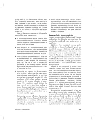 policy needs to look for means to enhance reve-nues, 
broadening the efficiency of the coverage of 
local tax bases, so that tax rates can be the low-est 
possible. Similarly, covering all the subscrib-ers 
of services allows for the lowest user charges, 
which in turn enhances affordability and access 
to services. 
Most local governments need the following for 
successful revenue management: 
• A credible enforcement system. Political resis-tance 
may be attenuated if resources are allo-cated 
to improving the quality and quantity of 
public goods and services. 
• User charge set at a level to recover the oper-ation 
and maintenance costs of service provi-sion. 
Local revenue policy needs to ensure the 
financial sustainability of municipal services. 
• Cost accounting systems by service. To be able 
to set user charges at a level that ensures cost 
recovery for each service, the municipality 
must track the cost of each. It is practically 
impossible to set adequate charges without 
knowing the operation and maintenance costs 
of municipal services. 
• Affordable user charges. Local governments 
need to adopt a policy regarding user charges 
that addresses issues of ability to pay. Two 
approaches are generally applied: (a) price 
regulation, which often implies a general 
subsidy, or (b) targeted subsidies to house-holds. 
Price regulation usually distorts the 
true cost of service provision, leading to 
excess demand requiring overproduction and 
to unsustainability. Failing to solve the prob-lem 
of cost recovery is not the best way to 
approach inability to pay. 
• Outsourcing revenue collection. Outsourcing 
may be viable for user charges, including the 
administration of services. Ultimately the 
objective is sustainable service provision 
according to set standards. 
• Public-private partnerships. Services financed 
by user charges, such as water and solid waste 
collection, in principle have the potential to be 
provided in partnership with the private sec-tor; 
that typically ensures revenue collection 
efficiency, sustainability, and good standards 
in service provision. 
Revenue Policy Impact Analysis 
Any tax revenue policy will affect people’s income 
and savings. The following are some items that 
need to be considered when setting prices or 
tariff rates: 
Efficiency. Any municipal revenue policy 
should aim to finance local public goods and 
municipal services efficiently and equitably. 
Efficiency considerations are important to avoid 
unnecessary over- or underconsumption of ser-vices. 
In the case of water tariffs, if tariffs are 
too low, people will overconsume, and revenue 
will be insufficient to cover operation and main-tenance. 
If the tariff is too high, people will not 
be able to afford a social optimum of the service 
being supplied. 
Impact on the distribution of income. Taxes 
and user charges affect local income distribu-tion. 
Local inequities produced by fiscal policy 
may worsen poverty levels, or they may reduce 
the concentration of wealth. In this respect, 
revenue policies may be neutral, regressive, or 
progressive with respect to their effects on local 
income redistribution. Progressive revenue 
sources (e.g., income taxes) generally stream-lines 
aggregate local demand for public goods 
and services, which ultimately improves local 
economic growth. 
Impact on the absorption capacity of new tax-payers. 
Improvement in the management of local 
revenue often results in increases in the taxes 
that residents should pay. This is particularly 
true when new land valuations are made for 
purposes of the property tax. In this case, local 
revenue administrators ought to offer a plan for 
a gradual increase in tax obligations to facilitate 
Managing Local Revenues 209 
 