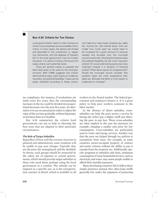 Box 4.30 Criteria for Tax Choice 
Local governments need to make choices on 
where to put emphasis across available instru-ments. 
In many cases, the options are limited 
and described in the constitution or regula-tory 
framework, and the degrees of freedom 
left to the local government may be limited. 
However, it is useful to share a framework for 
cases where such potential exists. 
There are several criteria to evaluate the 
best local taxes to be used by the local gov-ernment. 
Bahl (1996) suggests five criteria: 
administrative ease, yield, equity or incidence, 
neutrality, and political feasibility. Taxes can be 
easily classified according to these criteria. 
tax compliance. For instance, if revaluations are 
made every five years, then the corresponding 
increases in the tax could be divided into propor-tional 
increases over the next five years. An alter-native 
is to use an annual price index to adjust the 
value of the tax base gradually, without big jumps, 
as has been done in Colombia. 
Box 4.30 summarizes the criteria local 
governments can use to help in choosing the 
best taxes that are adapted to their particular 
circumstances. 
The Role of Target Subsidies 
Regardless of how well the revenue structure is 
planned and administered, some residents will 
be unable to pay user charges. Typically they 
are the poor, the unemployed, and the disabled. 
In theory, such groups should be protected by 
the safety net of regional or central govern-ments, 
which should provide target subsidies to 
those who need them, perhaps using the local 
government as a conduit. The subsidy can be 
targeted to a specific use, as is the transporta-tion 
voucher in Brazil, which is available to all 
Let’s take four major taxes: property tax, sales 
tax, income tax, and vehicle taxes. One can 
model how much each tax would need to 
be increased for a given amount of revenue 
needed and simulate how the municipal 
council would vote. Would administrative ease 
and political feasibility be the most important 
criteria? Or would yield and buoyancy be more 
important (maybe in a situation of financial 
stress)? What about equity (or progressivity)? 
Would the municipal council consider that 
property taxes are more progressive than 
sales tax, although the latter is much easier to 
implement or increase? 
workers in the formal market. The federal gov-ernment 
and employers finance it. It is a great 
policy to help poor workers commute to the 
labor market. 
In the absence of direct subsidies, cross-subsidies 
can help the poor access a service by 
having the richer pay a higher tariff and allow-ing 
the poor to pay less. These cross-subsidies 
are often implicit in the user fee structure; for 
example, charging a smaller unit price for low 
consumption. Cross-subsidies are particularly 
used in water and energy services. Another way 
that the poor are helped through tax policies is 
exemptions from taxes. For example, in some 
countries owner-occupied property of widows 
and senior citizens without the ability to pay is 
exempt from the property tax. Additionally, spe-cific 
programs to subsidize only basic, minimum 
consumption of some household services, such as 
electricity and water, may assist people unable to 
afford their monthly payments. 
Many developing countries fail to follow these 
simple practices; instead, they often keep tariffs 
generally low under the argument of protecting 
210 Municipal Finances 
 