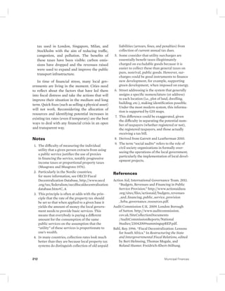 tax used in London, Singapore, Milan, and 
Stockholm with the aim of reducing traffic, 
congestion, and pollution. The benefits of 
these taxes have been visible: carbon emis-sions 
have dropped and the revenues raised 
were used to expand and improve the public 
transport infrastructure. 
In time of financial stress, many local gov-ernments 
are living in the moment. Cities need 
to reflect about the factors that have led them 
into fiscal distress and take the actions that will 
improve their situation in the medium and long 
term. Quick fixes (such as selling a physical asset) 
will not work. Reconsidering the allocation of 
resources and identifying potential increases in 
existing tax rates (even if temporary) are the best 
ways to deal with any financial crisis in an open 
and transparent way. 
Notes 
1. The difficulty of measuring the individual 
utility that a given person extracts from using 
a public service justifies the use of proxies 
in financing the service, notably progressive 
income taxes or proportional property taxes 
(Musgrave and Musgrave 1976). 
2. Particularly in the Nordic countries; 
for more information, see OECD Fiscal 
Decentralization Database, http://www.oecd 
.org/tax/federalism/ oecdfiscaldecentralisation 
database.htm#C_4. 
3. This principle is often at odds with the prin-ciple 
that the rate of the property tax should 
be set so that when applied to a given base it 
yields the amount of money the local govern-ment 
needs to provide basic services. This 
means that everybody is paying a different 
amount for the consumption of the same 
public services on the assumption that the 
“utility” of these services is proportionate to 
one’s wealth. 
4. In many countries, collection rates look much 
better than they are because local property tax 
systems do distinguish collection of old unpaid 
liabilities (arrears, fines, and penalties) from 
collection of current annual tax dues. 
5. Some consider that utility surcharges are 
essentially benefit taxes illegitimately 
charged on excludable goods because it is 
easier to collect these than general taxes on 
pure, nonrival, public goods. However, sur-charges 
could be good instruments to finance 
new development, for example, supporting 
green development, when imposed on energy. 
6. Street addressing is the system that generally 
assigns a specific nomenclature (or address) 
to each location (i.e., plot of land, dwelling, 
building, etc.), making identification possible. 
Under the most modern system, this informa-tion 
is supported by GIS maps. 
7. This difference could be exaggerated, given 
the difficulty in separating the potential num-ber 
of taxpayers (whether registered or not), 
the registered taxpayers, and those actually 
receiving a tax bill. 
8. Derived from Garrett and Leatherman 2010. 
9. The term “social audits” refers to the role of 
civil society organizations in formally over-seeing 
the operations of the local government, 
particularly the implementation of local devel-opment 
projects. 
References 
Action Aid, International Governance Team. 2011. 
“Budgets, Revenues and Financing in Public 
Service Provision.” http://www.actionaidusa 
.org/sites/files/actionaid/budgets_revenues 
_and_financing_public_service_provision 
_hrba_governance_resources.pdf. 
Audit Commission U.K. 2009. London Borough 
of Sutton. http://www. auditcommission. 
cov.uk/SiteCollectionDocuments 
/AuditCommissionReports/National 
Studies/23042009summingupREP.pdf. 
Bahl, Roy. 1996. “Fiscal Decentralization: Lessons 
for South Africa.” In Restructuring the State 
and Intergovernmental Fiscal Relations, edited 
by Bert Helmsing, Thomas Mogale, and 
Roland Hunter. Freidrich-Ebert-Stiftung. 
212 Municipal Finances 
 