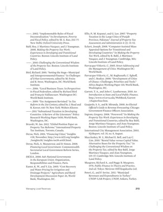 ———. 2002. “Implementable Rules of Fiscal 
Decentralization.” In Development, Poverty 
and Fiscal Policy, edited by M. G. Rao, 253–77. 
New Delhi: Oxford University Press. 
Bahl, Roy, J. Martinez-Vazquez, and J. Youngman. 
2008. Making the Property Tax Work: 
Experiences in Developing and Transitional 
Countries. Boston: Lincoln Institute of Land 
Policy. 
———. 2010. Challenging the Conventional Wisdom 
of the Property Tax. Boston: Lincoln Institute 
of Land Policy. 
Bird, Richard. 2001. “Setting the Stage—Municipal 
and Intergovernmental Finance.” In Challenges 
of Urban Governments, edited by M. Freire 
and R. Stren. Washington, DC: World Bank 
Institute. 
———. 2006. “Local Business Taxes. In Perspectives 
in Fiscal Federalism, edited by Richard Bird 
and François Vaillancourt. Washington DC: 
World Bank Institute. 
———. 2009. “Tax Assignment Revisited.” In Tax 
Reform in the 21st Century, edited by J. Head and 
R. Krever, 441–70. New York: Wolters Kluwer. 
———.2011 “Subnational Taxation in Developing 
Countries: A Review of the Literature.” Policy 
Research Working Paper 5450, World Bank, 
Washington, DC. 
Brzeski, W. Jan. 2012. “Global Position Paper on 
Property Tax Reforms.” International Property 
Tax Institute, Toronto, Canada. 
Devas, Nick. 2001. “Financing Cities,” Insights 
#38, November, http://www.id21.org/insights 
/insights38/ insights-iss38-art01.html. 
Devas, Nick, A. Munawwar, and D. Simon. 2008. 
Financing Local Government. Commonwealth 
Secretariat Local Government Reform Series, 
London. 
DEXIA. 2008. Sub-National Governments 
in the European Union. Organization, 
Responsibilities and Finance, Paris. 
Easter, K. W., and Y. Liu. 2005. “Cost Recovery 
and Water Pricing for Irrigation and 
Drainage Projects.” Agriculture and Rural 
Development Discussion Paper 26, World 
Bank, Washington, DC. 
Ellis, P., M. Kopanyi, and G. Lee. 2007. “Property 
Taxation in the Large Cities of Punjab 
Province, Pakistan.” Journal of Property Tax 
Assessment and Administration 4 (2): 31–52. 
Eckert, Joseph. 2008. “Computer-Assisted Mass 
Appraisal Options for Transitional and 
Developing Countries.” In Making the Property 
Tax Work, edited by R. Bahl, J. Martinez- 
Vasquez, and J. Youngman. Cambridge, MA: 
Lincoln Institute of Land Policy. 
Farvacque-Vitkovic, C. 2005. Street Addressing and 
the Management of Cities. Washington DC: 
World Bank. 
Farvacque-Vitkovic, C., M. Raghunath, C. Eghoff, 
and C. Boakye. 2008. “Development of Cities 
of Ghana—Challenges, Priorities and Tools.” 
Africa Region Working Paper 110, World Bank, 
Washington, DC. 
Garrett, T. A., and John C. Leatherman. 2010. An 
Introduction to State and Local Public Finance. 
http://www.rri.wvu.edu/WebBook/Garrett 
/chapterfour.htm. 
Guajardo, S. A., and R. Miranda. 2000. An Elected 
Official’s Guide to Revenue Forecasting. Chicago: 
Government Finance Officers Association. 
Ingram, Gregory. 2008. “Foreword.” In Making the 
Property Tax Work: Experiences in Developing 
and Transitional Countries, edited by Roy Bahl, 
Jorge Martinez-Vazquez, and Joan Youngman. 
Boston: Lincoln Institute of Land Policy. 
International City Management Association. 2003. 
IQ Report, vol. 35, no. 8, August. 
Muccluskey, W. J., Michael E. Bell, and Lay C. 
Lim. 2010. “Rental Value versus Capital Value. 
Alternative Bases for the Property Tax.” In 
Challenging the Conventional Wisdom on 
the Property Tax, edited by Roy Bahl, Jorge 
Martinez-Vasquez, and Joan Youngman, 
119–57. Cambridge MA: Lincoln Institute of 
Land Policy. 
Musgrave, Richard A., and Peggy B. Musgrave. 
1976. Public Finance in Theory and Practice, 
2nd ed. Tokyo: McGraw-Hill Kogakusha Ltd. 
Peteri, G., and F. Sevinc. 2011. “Municipal 
Revenues and Expenditures in Turkey.” 
UNDP–LAR Project, UNDP, Ankara, Turkey. 
Managing Local Revenues 213 
 