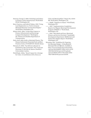 Peterson, George E. 2009: Unlocking Land Values 
to Finance Urban Infrastructure; World Bank 
PPIAF, Washington DC. 
Ruiz, Francisco, and Gabriel Valejos. 2010. “Using 
Land Registration as a Tool to Generate 
Municipal Revenue: Lessons from Bogota.” 
World Bank, Washington, DC. 
Rybeck, Rick. 2004. “Using Value Capture to 
Finance Infrastructure and Encourage 
Compact Development.” Washington, 
DC: District of Columbia Department of 
Transportation. 
Slack, Enid. 2009. Guide to Municipal Finance. The 
Human Settlements Financing Tools and Best 
Practices Series, UN HABITAT, Nairobi, Kenya. 
Werneck, R. 2008. “Tax Reform in Brazil: An 
Evaluation at the Crossroads.” PUC Texto par 
Discussao, N 558. Rio de Janeiro: Pontificia 
Universidade Catolica. 
World Bank. 2006a. “Brazil: Inputs for a Strategy 
for Cities. A Contribution with a Focus on 
Cities and Municipalities.” Report No. 35749- 
BR. World Bank, Washington, DC. 
———. 2006b. “Uganda at a Glance.” World Bank, 
Washington DC. 
———. 2007. “Implementation Completion 
Reports for Maputo Municipal Development 
Program (MMDP) I.” World Bank, 
Washington, DC. 
———. 2010. “West Bank and Gaza, Municipal 
Finance and Service Provision.” Sustainable 
Development Department, Middle East and 
North Africa Region Report. World Bank, 
Washington, DC. 
Wyoming. 2011. “Guidelines for Preparing 
the Municipal Budget—A Handbook for 
Municipal Elected Officials. Available at 
http://www. wyomuni.org/vertical/Sites 
/percent7BAA188EFF-AB49-49A3-ACFE 
-6BC586C039AD percent7D/uploads 
/percent7BD4C29F11-6798-4AE1-AD5C 
- 0E67ABFAF498 percent7D.PDF. 
214 Municipal Finances 
 