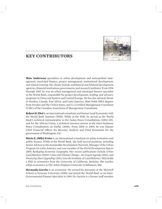 KEY CONTRIBUTORS 
Mats Andersson specializes in urban development and metropolitan man-agement, 
municipal finance, project management, institutional development, 
and related training. His clients include multilateral and bilateral development 
agencies, financial institutions, governments, and research institutes. From 1994 
through 2007 he was an urban management and municipal finance specialist 
at the World Bank, responsible for project development, lending, and advisory 
programs in China and Eastern and Central Europe. He has also advised clients 
in Sweden, Canada, East Africa, and Latin America. Mats holds MBA degrees 
from Sweden and the United States, and is a Certified Management Consultant 
(CMC) of the Canadian Association of Management Consultants. 
Robert D. Ebel is an international consultant and former Lead Economist with 
the World Bank Institute (WBI). While at the WBI, he served as the World 
Bank’s technical representative to the Sudan Peace Consultations (2002–05), 
and for the African Union, a technical resource person at the Inter-Sudanese 
Peace Consultations on Darfur (2006). From 2006 to 2009, he was Deputy 
Chief Financial Officer for Revenue Analysis and Chief Economist for the 
government of Washington, D.C. 
Maria E. (Mila) Freire is an international consultant on urban economics and 
public finance. While at the World Bank, she held several positions, including 
Senior Advisor to the Sustainable Development Network, Manager of the Urban 
Program for Latin America, and core member of the World Development Report 
2009, Reshaping Economic Geography. Her recent publications include Urban 
Land Markets (2009), Cities and Climate Change—An Urgent Agenda (2011), and 
Financing Slum Upgrading (2013, Lincoln Institute of Land Reform). Mila holds 
a PhD in economics from the University of California, Berkeley. She teaches 
urban economics at The Johns Hopkins University in Baltimore, Md. 
Hernando GarzÓn is an economist. He earned his doctorate at the Maxwell 
School at Syracuse University (1988) and joined the World Bank as an Inter- 
Governmental Finance Specialist in 1989. Dr. GarzÓn is a former staff member 
Key Contributors xxiii 
 