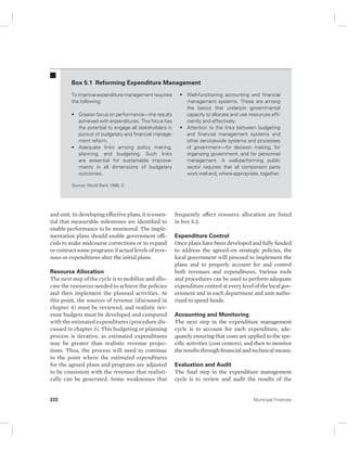 Box 5.1 Reforming Expenditure Management 
To improve expenditure management requires 
the following: 
• Greater focus on performance—the results 
achieved with expenditures. This focus has 
the potential to engage all stakeholders in 
pursuit of budgetary and financial manage-ment 
reform. 
• Adequate links among policy making, 
planning, and budgeting. Such links 
are essential for sustainable improve-ments 
in all dimensions of budgetary 
outcomes. 
Source: World Bank 1998, 3. 
and unit. In developing effective plans, it is essen-tial 
that measurable milestones are identified to 
enable performance to be monitored. The imple-mentation 
plans should enable government offi-cials 
to make midcourse corrections or to expand 
or contract some programs if actual levels of reve-nues 
or expenditures alter the initial plans. 
Resource Allocation 
The next step of the cycle is to mobilize and allo-cate 
the resources needed to achieve the policies 
and then implement the planned activities. At 
this point, the sources of revenue (discussed in 
chapter 4) must be reviewed, and realistic rev-enue 
budgets must be developed and compared 
with the estimated expenditures (procedure dis-cussed 
in chapter 3). This budgeting or planning 
process is iterative, as estimated expenditures 
may be greater than realistic revenue projec-tions. 
Thus, the process will need to continue 
to the point where the estimated expenditures 
for the agreed plans and programs are adjusted 
to be consistent with the revenues that realisti-cally 
can be generated. Some weaknesses that 
• Well-functioning accounting and financial 
management systems. These are among 
the basics that underpin governmental 
capacity to allocate and use resources effi-ciently 
and effectively. 
• Attention to the links between budgeting 
and financial management systems and 
other servicewide systems and processes 
of government—for decision making, for 
organizing government, and for personnel 
management. A well-performing public 
sector requires that all component parts 
work well and, where appropriate, together. 
frequently affect resource allocation are listed 
in box 5.2. 
Expenditure Control 
Once plans have been developed and fully funded 
to address the agreed-on strategic policies, the 
local government will proceed to implement the 
plans and to properly account for and control 
both revenues and expenditures. Various tools 
and procedures can be used to perform adequate 
expenditure control at every level of the local gov-ernment 
and in each department and unit autho-rized 
to spend funds. 
Accounting and Monitoring 
The next step in the expenditure management 
cycle is to account for each expenditure, ade-quately 
ensuring that costs are applied to the spe-cific 
activities (cost centers), and then to monitor 
the results through financial and technical means. 
Evaluation and Audit 
The final step in the expenditure management 
cycle is to review and audit the results of the 
222 Municipal Finances 
 