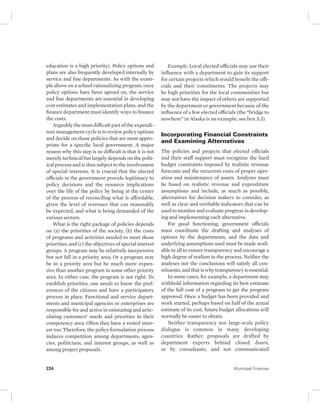 education is a high priority). Policy options and 
plans are also frequently developed internally by 
service and line departments. As with the exam-ple 
above on a school rationalizing program, once 
policy options have been agreed on, the service 
and line departments are essential in developing 
cost estimates and implementation plans, and the 
finance department must identify ways to finance 
the costs. 
Arguably the most difficult part of the expendi-ture 
management cycle is to review policy options 
and decide on those policies that are most appro-priate 
for a specific local government. A major 
reason why this step is so difficult is that it is not 
merely technical but largely depends on the polit-ical 
process and is thus subject to the involvement 
of special interests. It is crucial that the elected 
officials in the government provide legitimacy to 
policy decisions and the resource implications 
over the life of the policy by being at the center 
of the process of reconciling what is affordable, 
given the level of revenues that can reasonably 
be expected, and what is being demanded of the 
various sectors. 
What is the right package of policies depends 
on (a) the priorities of the society, (b) the costs 
of programs and activities needed to meet those 
priorities, and (c) the objectives of special interest 
groups. A program may be relatively inexpensive 
but not fall in a priority area. Or a program may 
be in a priority area but be much more expen-sive 
than another program in some other priority 
area. In either case, the program is not right. To 
establish priorities, one needs to know the pref-erences 
of the citizens and have a participatory 
process in place. Functional and service depart-ments 
and municipal agencies or enterprises are 
responsible for and active in estimating and artic-ulating 
customers’ needs and priorities in their 
competency area. Often they have a vested inter-est 
too. Therefore, the policy formulation process 
induces competition among departments, agen-cies, 
politicians, and interest groups, as well as 
among project proposals. 
Example: Local elected officials may use their 
influence with a department to gain its support 
for certain projects which would benefit the offi-cials 
and their constituents. The projects may 
be high priorities for the local communities but 
may not have the impact of others are supported 
by the department or government because of the 
influence of a few elected officials (the “bridge to 
nowhere” in Alaska is an example; see box 5.3). 
Incorporating Financial Constraints 
and Examining Alternatives 
The policies and projects that elected officials 
and their staff support must recognize the hard 
budget constraints imposed by realistic revenue 
forecasts and the recurrent costs of proper oper-ation 
and maintenance of assets. Analyses must 
be based on realistic revenue and expenditure 
assumptions and include, as much as possible, 
alternatives for decision makers to consider, as 
well as clear and verifiable indicators that can be 
used to monitor and evaluate progress in develop-ing 
and implementing each alternative. 
For good functioning, government officials 
must coordinate the drafting and analyses of 
options by the departments, and the data and 
underlying assumptions used must be made avail-able 
to all to ensure transparency and encourage a 
high degree of realism in the process. Neither the 
analyses nor the conclusions will satisfy all con-stituents, 
and that is why transparency is essential. 
In some cases, for example, a department may 
withhold information regarding its best estimate 
of the full cost of a program to get the program 
approved. Once a budget has been provided and 
work started, perhaps based on half of the actual 
estimate of its cost, future budget allocations will 
normally be easier to obtain. 
Neither transparency nor large-scale policy 
dialogue is common in many developing 
countries. Rather, proposals are drafted by 
department experts behind closed doors, 
or by consultants, and not communicated 
224 Municipal Finances 
 