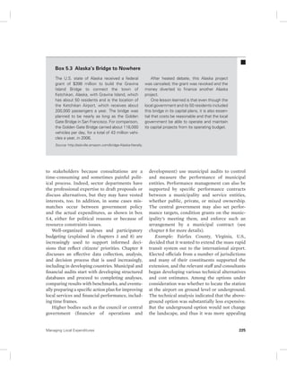 Box 5.3 Alaska’s Bridge to Nowhere 
The U.S. state of Alaska received a federal 
grant of $398 million to build the Gravina 
Island Bridge to connect the town of 
Ketchikan, Alaska, with Gravina Island, which 
has about 50 residents and is the location of 
the Ketchikan Airport, which receives about 
200,000 passengers a year. The bridge was 
planned to be nearly as long as the Golden 
Gate Bridge in San Francisco. For comparison, 
the Golden Gate Bridge carried about 118,000 
vehicles per day, for a total of 43 million vehi-cles 
a year, in 2006. 
Source: http://askville.amazon.com/bridge-Alaska-literally. 
to stakeholders because consultations are a 
time-consuming and sometimes painful polit-ical 
process. Indeed, sector departments have 
the professional expertise to draft proposals or 
discuss alternatives, but they may have vested 
interests, too. In addition, in some cases mis-matches 
occur between government policy 
and the actual expenditures, as shown in box 
5.4, either for political reasons or because of 
resource constraints issues. 
Well-organized analyses and participatory 
budgeting (explained in chapters 3 and 8) are 
increasingly used to support informed deci-sions 
that reflect citizens’ priorities. Chapter 8 
discusses an effective data collection, analysis, 
and decision process that is used increasingly, 
including in developing countries. Municipal and 
financial audits start with developing structured 
databases and proceed to completing analyses, 
comparing results with benchmarks, and eventu-ally 
preparing a specific action plan for improving 
local services and financial performance, includ-ing 
time frames. 
Higher bodies such as the council or central 
government (financier of operations and 
After heated debate, this Alaska project 
was canceled; the grant was revoked and the 
money diverted to finance another Alaska 
project. 
One lesson learned is that even though the 
local government and its 50 residents included 
this bridge in its capital plans, it is also essen-tial 
that costs be reasonable and that the local 
government be able to operate and maintain 
its capital projects from its operating budget. 
development) use municipal audits to control 
and measure the performance of municipal 
entities. Performance management can also be 
supported by specific performance contracts 
between a municipality and service entities, 
whether public, private, or mixed ownership. 
The central government may also set perfor-mance 
targets, condition grants on the munic-ipality’s 
meeting them, and enforce such an 
arrangement by a municipal contract (see 
chapter 8 for more details). 
Example: Fairfax County, Virginia, U.S., 
decided that it wanted to extend the mass rapid 
transit system out to the international airport. 
Elected officials from a number of jurisdictions 
and many of their constituents supported the 
extension, and the relevant staff and consultants 
began developing various technical alternatives 
and cost estimates. Among the options under 
consideration was whether to locate the station 
at the airport on ground level or underground. 
The technical analysis indicated that the above-ground 
option was substantially less expensive. 
But the underground option would not change 
the landscape, and thus it was more appealing 
Managing Local Expenditures 225 
 