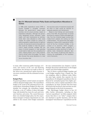 Box 5.4 Mismatch between Policy Goals and Expenditure Allocations in 
Guinea 
A 1996 public expenditure review (PER) in 
Guinea revealed a complete mismatch 
between the government’s stated policy 
priorities and its actual priorities, based on 
expenditure allocation. Although the govern-ment 
designated primary education, public 
health, and road maintenance as priorities, 
funds often were allocated to other areas 
instead. No system existed for costing out 
policy proposals or subjecting them to rigorous 
scrutiny. An exercise to cost out the policy mix 
that would be needed to meet the govern-ment’s 
stated priorities revealed that the 
share of priority programs in total spending 
would need to triple over the succeeding four 
years, implying drastic cuts in other expendi-tures 
to remain within the budget. The report 
also showed that actual allocations to meet 
Source: World Bank 1997. 
to many. After numerous public hearings, revi-sions, 
and reviews of the cost and financing 
assumptions, the decision was made in favor of 
the lower-cost, ground-level option because it 
was more consistent with the estimated revenue 
stream. 
Budget Plans 
No good expenditure control system can operate 
without adequate budget plans. The expenditure 
budget is the result of the planning process dis-cussed 
above. Expenditure budgets are often very 
detailed. For example, the expenditure budget 
of Lahore, a city of 7 million, is about 400 pages 
long, with detailed line items for each and every 
unit, function, and action. The council discusses 
these very detailed budget plans, but the expen-diture 
managers in finance departments use, and 
submit to the council, short budget summaries 
the recurrent costs of investment projects fell 
far short of what would be required for 
adequate operation and maintenance. 
Based on the findings and recommenda-tions 
of the PER, the government of Guinea 
launched an initiative to define affordable poli-cies. 
Four line ministries began revising their 
medium-term policies and costing out their 
implementation. The government also began 
preparing a medium-term expenditure frame-work 
for the four ministries (initially), in the 
context of its economic reform program, 
and central ministries began preparing a 
macroeconomic policy document to help the 
cabinet make intersectoral allocation deci-sions. 
The ministry of planning took steps to 
improve the predictability of the macroeco-nomic 
framework. 
for easy communication (see chapters 3 and 8). 
Strategic discussions and decisions on the budget 
require such short budget snapshots. 
Box 5.5 shows a general budget template and 
a real budget snapshot from a Nepali city. The 
two templates, albeit in different order, follow 
the same logic, namely, they separate (a) own 
expenditures, (b) delegated expenditures that are 
financed by earmarked grants from higher gov-ernment 
tiers, and (c) capital expenditures. Own 
expenditures are those activities that have been 
devolved to the local level; what activities are del-egated 
depends on the local circumstances. 
The Mechinagar budget shown in box 5.5 
offers further information, including (a) that 
“current expenditures” are fully assigned, which 
means that there is no “other” category that is 
not attached to specific functions, and (b) that 
unassigned “miscellaneous” expenditures are the 
226 Municipal Finances 
 