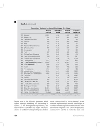 Box 5.5 (continued) 
Expenditure Budgeted vs. Actual Mechinagar City, Nepal 
Actual 
2007/08 
52 Salaries 10,661 14.96 11,035 3.39 
53 Allowances 252 0.35 385 34.45 
54 Travel and per diem 692 0.97 705 1.83 
55 Services 384 0.54 480 19.98 
56 Rent 178 0.25 180 1.21 
57 Repair and maintenance 544 0.76 550 1.09 
58 Office supplies 905 1.27 915 1.07 
59 Newspapers 49 0.07 50 1.94 
60 Fuel 567 0.80 600 5.53 
61 Clothes/food allowance 351 0.49 355 1.18 
64 Food (prisoners/animals) 295 0.41 310 4.8 
65 Financial asst./donations 41 0.06 50 17.29 
66 Contingencies 4,772 6.70 5,282 9.66 
68 CURRENT EXPENDITURES 19,692 27.64 20,897 5.77 
69 DEBT PAYMENT 4,000 5.61 4,000 0.00 
71 Health 668 0.94 700 4.58 
75 Fin. assistance 1,144 1.61 1,159 1.25 
76 Miscellaneous 3,140 4.41 3,850 18.44 
77 DELEGATED PROGRAMS 4,952 6.95 5,709 13.25 
78 Furnitures 22 0.03 50 56.47 
79 Vehicle 99 0.14 150 34.17 
80 Machinery equipment 305 0.43 11,210 97.28 
81 ORDINARY CAPITAL 425 0.60 11,410 96.27 
82 Land/building purchase 365 0.51 365 0.14 
83 Building construction 250 0.00 1,300 80.80 
85 Other dev./construction 41,815 58.69 58,136 28.07 
86 CAPITAL INVESTMENT 42,180 59.20 59,801 29.47 
87 TOTAL EXPENDITURE 71,249 100.00 101,817 30.02 
Note: Template from Municipal Finances Self-Assessment (MFSA-see chapter 8) and budget of Mechinagar, Nepal. 
largest item in the delegated programs, which 
signals improper budgeting and uncertainty of 
control. As for development expenditures, one 
can also notice (c) that the city singles out expen-ditures 
on land and buildings but reports all other 
2007/08 % 
share 
Budget 
2007/08 
Variance 
100-A/B% 
urban construction (e.g., roads, drainage) in one 
line that represents over half the total budget; it 
would be better to separate that line into the main 
investment categories. The Actual/Budget (A/B) 
column shows (d) that by end of the fiscal year, 
228 Municipal Finances 
 