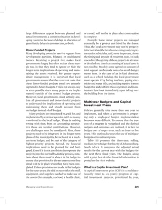 large differences appear between planned and 
actual investments, a common situation in devel-oping 
countries because of delays in allocation of 
grant funds, delays in construction, or both. 
Donor-Funded Projects 
Many developing countries receive support from 
development partners, bilateral or multilateral 
donors. Receiving a project free makes local 
governments happy but often makes them myo-pic 
too, in that they tend to ignore or hide the 
longer-term implications of operating and main-taining 
the assets received. For proper expen-diture 
management, it is important that local 
governments ensure that the recurrent costs that 
these donor-funded projects entail are properly 
captured in future budgets. This is not always easy 
or even possible since many projects are imple-mented 
outside of the normal budget process. 
However, local governments must actively ana-lyze 
all government and donor-funded projects 
to understand the implications of operating and 
maintaining them and should account them 
on-budget instead of off-budget. 
Many projects are structured by, paid for, and 
implemented by external agencies, with no money 
transferred to the local budget. There is nothing 
wrong with that; from an accounting perspec-tive 
these are in-kind contributions. However, 
two challenges must be considered: First, these 
projects need to be integrated in the longer-term 
plans of the municipality, be included in a medi-um- 
term budget, and be part of the category of 
highest- priority projects. Second, the financial 
implications need to be planned for and bud-geted. 
Even if it is not possible to incorporate the 
projects into the normal budgeting process, nota-tions 
about them must be shown in the budget to 
ensure that provision for the recurrent costs they 
entail will be in place when they have been com-pleted. 
Unless provisions are made in the budgets 
for the outer years, the risk increases that the staff, 
equipment, and supplies needed to make use of 
the assets (for example, a school, a health clinic, 
or a road) will not be in place after construction 
is complete. 
Example: Some donor projects are managed 
externally by a project unit hired by the donor. 
Thus, the local government may not be properly 
informed about the details concerning costs, imple-mentation 
schedules, and, more important, about 
the timing and amount of recurrent costs. In such 
cases direct budgeting of these projects in advance 
or detailed and timely accounting of actual costs is 
not possible. Possibly some agreed-on amount of 
total support can be made note of as an off- budget 
memo item. In the case of an in-kind donation, 
such as a school building, the local government 
must operate it by hiring teachers, paying elec-tricity 
and water bills, and making repairs. It must 
budget for and perform those operation and main-tenance 
functions immediately upon taking over 
the building from the donor. 
Multiyear Budgets and Capital 
Investment Plans 
Policies generally take more than one year to 
implement, and when a government is prepar-ing 
only a single-year budget, implementation 
becomes more difficult. To ensure that the true 
cost of a program is recognized and the desired 
outputs and outcomes are realized, it is best to 
budget over a longer term, such as three to five 
years. This section discusses the use of multiyear 
budgets or investment plans. 
Table 5.5 presents the three-year, rolling, 
medium-term budget for the city of Johannesburg, 
South Africa. It compares the adjusted actual 
results for the current year with the budgets for 
the next three fiscal years. The budget, along 
with a great deal of other financial information, is 
posted on the city’s website. 
What Is a Capital Investment Plan? 
A capital investment plan (CIP) is a multiyear 
(usually three to six years) program of cap-ital 
investment projects, prioritized by year, 
Managing Local Expenditures 229 
 