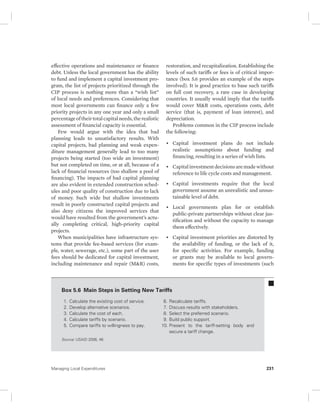 effective operations and maintenance or finance 
debt. Unless the local government has the ability 
to fund and implement a capital investment pro-gram, 
the list of projects prioritized through the 
CIP process is nothing more than a “wish list” 
of local needs and preferences. Considering that 
most local governments can finance only a few 
priority projects in any one year and only a small 
percentage of their total capital needs, the realistic 
assessment of financial capacity is essential. 
Few would argue with the idea that bad 
planning leads to unsatisfactory results. With 
capital projects, bad planning and weak expen-diture 
management generally lead to too many 
projects being started (too wide an investment) 
but not completed on time, or at all, because of a 
lack of financial resources (too shallow a pool of 
financing). The impacts of bad capital planning 
are also evident in extended construction sched-ules 
and poor quality of construction due to lack 
of money. Such wide but shallow investments 
result in poorly constructed capital projects and 
also deny citizens the improved services that 
would have resulted from the government’s actu-ally 
completing critical, high-priority capital 
projects. 
When municipalities have infrastructure sys-tems 
that provide fee-based services (for exam-ple, 
water, sewerage, etc.), some part of the user 
fees should be dedicated for capital investment, 
including maintenance and repair (M&R) costs, 
restoration, and recapitalization. Establishing the 
levels of such tariffs or fees is of critical impor-tance 
(box 5.6 provides an example of the steps 
involved). It is good practice to base such tariffs 
on full cost recovery, a rare case in developing 
countries. It usually would imply that the tariffs 
would cover M&R costs, operations costs, debt 
service (that is, payment of loan interest), and 
depreciation. 
Problems common in the CIP process include 
the following: 
• Capital investment plans do not include 
realistic assumptions about funding and 
financing, resulting in a series of wish lists. 
• Capital investment decisions are made without 
reference to life cycle costs and management. 
• Capital investments require that the local 
government assume an unrealistic and unsus-tainable 
level of debt. 
• Local governments plan for or establish 
public-private partnerships without clear jus-tification 
and without the capacity to manage 
them effectively. 
• Capital investment priorities are distorted by 
the availability of funding, or the lack of it, 
for specific activities. For example, funding 
or grants may be available to local govern-ments 
for specific types of investments (such 
Box 5.6 Main Steps in Setting New Tariffs 
1. Calculate the existing cost of service. 
2. Develop alternative scenarios. 
3. Calculate the cost of each. 
4. Calculate tariffs by scenario. 
5. Compare tariffs to willingness to pay. 
6. Recalculate tariffs. 
7. Discuss results with stakeholders. 
8. Select the preferred scenario. 
9. Build public support. 
10. Present to the tariff-setting body and 
secure a tariff change. 
Source: USAID 2006, 46. 
Managing Local Expenditures 231 
 