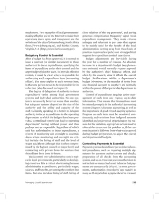 much more. Two examples of local governments’ 
making effective use of the Internet to make their 
operations more open and transparent are the 
websites of the city of Johannesburg, South Africa 
(http://www.joburg.org.za), and Fairfax County, 
Virginia, U.S. (http://www.fairfaxcounty.gov). 
Budgetary Control Is Essential 
After a budget has been approved, it is normal to 
issue a warrant (or similar document) to those 
authorized to incur expenditures, specifying the 
items of expenditure under their control and the 
approved provision for each. To provide effective 
control, it must be clear who is responsible for 
authorizing each expenditure item (accounting 
officer). The same applies to each revenue item, 
in that one person needs to be responsible for its 
collection (also discussed in chapter 3). 
The degree of delegation of authority to incur 
expenditures varies among local government 
systems and individual authorities. No one sys-tem 
is necessarily better or worse than another, 
but adequate systems depend on the size of the 
authority and the ability and capacity of the 
staff. Generally speaking, it is better to delegate 
authority to incur expenditures to the operating 
departments to which the budgets have been pro-vided. 
Centralized control can lead to operating 
departments’ feeling without power and thus 
perhaps not as responsible. Regardless of which 
unit has authorization to incur expenditures, a 
system of monitoring and oversight is essential. 
Areas where monitoring and oversight are crit-ical 
include the hiring of staff and the level of 
wages paid them (although that is often compro-mised 
by the highest council or mayor level) and 
contracting with private firms for services that 
should have been done in-house. 
Weak control over administrative costs is typi-cal 
in local governments, particularly in develop-ing 
countries. It is a critical shortcoming because 
administrative expenditures, particularly wages, 
salaries, and benefits, are among the costliest line 
items. But also, reckless hiring of staff, hiring of 
close relatives of the top personnel, and paying 
generous compensation frequently signal weak 
expenditure management. They make citizens 
unhappy and reluctant to pay taxes that appear 
to be mainly used for the benefit of the local 
administration. Getting away from these kinds of 
practices requires clear policy and strong political 
support for expenditure control procedures. 
Budget adjustments are inevitable during 
the year for a number of reasons. An absolute 
increase in a department’s budget (supplemen-tary 
estimate) would normally require approval 
by the authority’s chief financial officer, and 
often by the council, since it affects the overall 
budget. Reallocations within a department’s 
budget ( virements, or the transfer of items from 
one financial account to another) are normally 
within the power of that particular department to 
authorize. 
Control of expenditures requires active man-agement 
of each item and regular, up-to-date 
information. That means that transactions must 
be entered promptly in the authority’s accounting 
system (chapter 3 discusses accounting, as well as 
the importance of good record-keeping systems). 
Progress on each item must be monitored con-tinuously, 
and variations from budgeted amounts 
identified and understood. Depending on the rea-sons 
for the variation, appropriate action must be 
taken either to correct the problem or, if the cur-rent 
situation is different from what was expected 
during budget preparation, to adjust the overall 
and departmental budgets. 
Controlling Payments Is Essential 
Payment systems should incorporate internal con-trol 
procedures, such as requiring multiple sig-natures 
for payment authorizations and checks, 
preparation of all checks from the accounting 
system, and so on. However, care must be taken to 
not include so many checks and balances that pay-ments 
are unnecessarily delayed. In some govern-ments, 
authorization procedures can require as 
many as 25 steps before a payment can be released. 
Managing Local Expenditures 233 
 