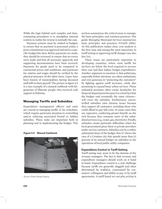 While the logic behind such complex and time-consuming 
procedures is to strengthen internal 
control, in reality the reverse is normally the case. 
Payment systems must be related to budgets 
to ensure that no payment is processed unless a 
prior commitment was approved and tied to a spe-cific 
budget line item. Before payments are made, 
they should be reviewed to ensure that no errors 
were made and that all necessary approvals and 
supporting documentation have been received. 
Payments for goods need to be compared to 
contractual prices and conditions, and payments 
for salaries and wages should be verified by the 
physical presence of the labor force. Cases have 
been known of municipalities having deceased 
staff still on their payroll. The picture in figure 5.5 
is a nice example of a manual cashbook with fin-gerprints 
of illiterate people who received cash 
support in Pakistan. 
Managing Tariffs and Subsidies 
Expenditure management officers and units 
are crucial in managing tariffs, or fee schedules, 
which require particular attention to controlling 
and/or reducing associated formal or hidden 
subsidies. These tasks are important both in 
planning and in implementing the budget. This 
section summarizes the critical areas to manage, 
the basic principles, and common practices. The 
guide Managing Municipal Services summarizes 
basic principles and practices (USAID 2006). 
As this publication makes clear, cost analysis is 
the first step, and among the most important, in 
tariff setting or approving tariff changes (see also 
box 5.6). 
These issues are particularly important in 
developing countries, where most tariffs for 
services are below the level required to recover 
their cost and thus induce budget expenditures. 
Another argument to mention is that politicians, 
especially before elections, are often enthusiastic 
and very generous in “protecting the customers” 
by fighting against tariff increases, while also 
promising to expand basic urban services. These 
unfunded promises often create headaches for 
financial departments because it is a hard fact that 
the budget—and eventually the same citizens— 
will cover the subsidies. Furthermore, uncon-trolled 
subsidies raise fairness issues because 
they support all customers, including those who 
could afford to pay full costs. In some cases they 
are regressive, conferring greater benefit on the 
rich because they consume more of the subsi-dized 
services (e.g., water, gas, electricity). Finally, 
subsidies create particular difficulties when the 
local government gives them to private providers 
under service contracts. Subsidies can be a rather 
substantial share of the budget. Box 5.7 shows the 
case of a Croatian city that spends more than 12 
percent of its annual budget on subsidies to the 
operations of local public utility companies. 
Expenditure Control in Tariff Setting 
Tariff setting may seem to be the domain of the 
revenue managers. The fact is that revenue and 
expenditure managers should work on it hand 
in hand. Expenditure control is a real challenge 
because tariffs are generally sluggish and often 
determined by tradition, constrained by cus-tomers’ 
willingness and ability to pay or by tariff 
agreements. A tariff based on cost-plus pricing is 
Figure 5.5 Manual Cashbook 
Source: Photo Mihaly Kopanyi. 
234 Municipal Finances 
 