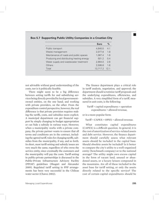 Box 5.7 Supporting Public Utility Companies in a Croatian City 
Public transport 4,640.0 4.1 
Waste management 2,077.8 1.8 
Maintenance of roads and public spaces 1,087.4 1.6 
Producing and distributing heating energy 501.2 0.4 
Water supply and wastewater treatment 2,904.0 2.6 
Others 2,506.8 1.6 
Total 13,717.2 12.1 
not advisable without good understanding of the 
costs, nor is it politically feasible. 
There might seem to be a big difference 
between setting tariffs for and subsidizing ser-vices 
being directly provided by local government– 
owned entities, on the one hand, and working 
with private providers, on the other. From the 
expenditure control perspective, however, the real 
difference is that private provision requires mak-ing 
the tariffs, costs, and subsidies more explicit. 
A municipal department can get financial sup-port 
by simply changing its budget appropriation 
or can hide a subsidy in various ways. However, 
when a municipality works with a private com-pany, 
the private partner wants to ensure that all 
terms and conditions are in the contract, includ-ing 
the agreed tariff, rules for changing tariffs, sub-sidies 
from the municipality, if any, and so forth. 
In short, most tariff-setting and subsidy issues are 
very much the same, regardless of who owns the 
service entity, since eventually the customers and 
the municipality will pay the costs. Tariff setting 
in public-private partnerships is discussed in the 
Public-Private Infrastructure Advisory Facility 
(PPIAF) guidelines (Shugart and Alexander 
2009). Regulated tariff setting in PPP arrange-ments 
has been very successful in the Chilean 
water sector (Chavez 2002). 
Euro % 
The finance department plays a critical role 
in tariff analysis, negotiation, and approval; the 
department should scrutinize tariff proposals and 
the underlying expenditures, efficiencies, and 
subsidies. A very simplified form of a tariff, mea-sured 
in unit costs, is the following: 
Tariff = capital expenditures + operation 
expenditures + allowed revenue, 
or in a more popular form: 
Tariff = CAPEX + OPEX + allowed revenue. 
What constitutes capital expenditures 
(CAPEX) is a difficult question. In general, it is 
the cost of amortization of service-related assets 
and debt service. However, the finance depart-ment 
should carefully assess what relevant 
assets should be included in the capital base. 
Should obsolete assets be included? Is it better 
to compare the city’s utility to a well-organized 
entity (benchmark company) or to the national 
average? The utility might own excess capital 
in the form of vacant land, unused or aban-doned 
assets, or a luxury leisure compound in 
the mountains. Are all of these included in the 
asset base for tariff setting, or only the assets 
directly related to the specific service? The 
cost of certain capital expenditures should be 
Managing Local Expenditures 235 
 