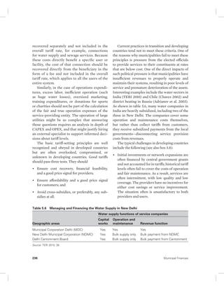 recovered separately and not included in the 
overall tariff rate, for example, connections 
for water supply and sewage services. Because 
these costs directly benefit a specific user or 
facility, the cost of that connection should be 
recovered directly from the beneficiary in the 
form of a fee and not included in the overall 
tariff rate, which applies to all the users of the 
entire system. 
Similarly, in the case of operations expendi-tures, 
excess labor, inefficient operation (such 
as huge water losses), oversized marketing, 
training expenditures, or donations for sports 
or charities should not be part of the calculation 
of the fair and true operation expenses of the 
service- providing entity. The operation of large 
utilities might be so complex that answering 
those questions requires an analysis in depth of 
CAPEX and OPEX, and that might justify hiring 
an external specialist to support informed deci-sions 
about tariff levels. 
The basic tariff-setting principles are well 
recognized and obeyed in developed countries 
but are often overlooked, compromised, or 
unknown in developing countries. Good tariffs 
should pass three tests. They should 
• Ensure cost recovery, financial feasibility, 
and a good price signal for providers; 
• Ensure affordability and a good price signal 
for customers; and 
• Avoid cross-subsidies, or preferably, any sub-sidies 
at all. 
Current practices in transition and developing 
countries tend not to meet these criteria. One of 
the reasons why municipalities fail to meet these 
principles is pressure from the elected officials 
to provide services to their constituents at rates 
that are below cost. One of the direct impacts of 
such political pressure is that municipalities have 
insufficient revenues to properly operate and 
maintain their systems, resulting in poor levels of 
service and premature deterioration of the assets. 
Interesting examples include the water sectors in 
India (TERI 2010) and Chile (Chavez 2002) and 
district heating in Russia (Adrianov et al. 2003). 
As shown in table 5.6, many water companies in 
India are heavily subsidized, including two of the 
three in New Delhi. The companies cover some 
operation and maintenance costs themselves, 
but rather than collect tariffs from customers, 
they receive subsidized payments from the local 
governments—disconnecting service provision 
costs from revenues. 
The typical challenges in developing countries 
include the following (see also box 5.8): 
• Initial investments or network expansions are 
often financed by central government grants 
and not accounted for in tariffs; historical tariff 
levels often fail to cover the costs of operation 
and fair maintenance. As a result, services are 
often intermittent, with low quality and low 
coverage. The providers have no incentives for 
either cost savings or service improvement. 
The situation often is unsatisfactory to both 
providers and users. 
Table 5.6 Managing and Financing the Water Supply in New Delhi 
Geographic areas 
Water supply functions of service companies 
Capital 
Operation and 
works 
maintenance Revenue function 
Municipal Corporation Delhi (MDC) Yes Yes Yes 
New Delhi Municipal Corporation (NDMC) Yes Bulk supply only Bulk payment from NDMC 
Delhi Cantonment Board Yes Bulk supply only Bulk payment from Cantonment 
Source: TERI 2010, 38. 
236 Municipal Finances 
 