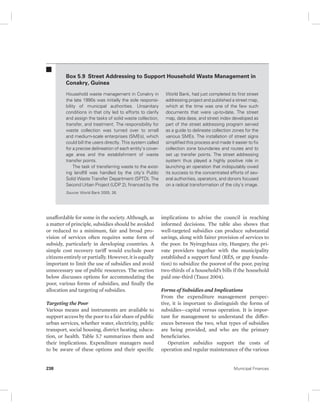 Box 5.9 Street Addressing to Support Household Waste Management in 
Conakry, Guinea 
Household waste management in Conakry in 
the late 1990s was initially the sole responsi-bility 
of municipal authorities. Unsanitary 
conditions in that city led to efforts to clarify 
and assign the tasks of solid waste collection, 
transfer, and treatment. The responsibility for 
waste collection was turned over to small 
and medium-scale enterprises (SMEs), which 
could bill the users directly. This system called 
for a precise delineation of each entity’s cover-age 
area and the establishment of waste 
transfer points. 
The task of transferring waste to the exist-ing 
landfill was handled by the city’s Public 
Solid Waste Transfer Department (SPTD). The 
Second Urban Project (UDP 2), financed by the 
Source: World Bank 2005, 26. 
unaffordable for some in the society. Although, as 
a matter of principle, subsidies should be avoided 
or reduced to a minimum, fair and broad pro-vision 
of services often requires some form of 
subsidy, particularly in developing countries. A 
simple cost recovery tariff would exclude poor 
citizens entirely or partially. However, it is equally 
important to limit the use of subsidies and avoid 
unnecessary use of public resources. The section 
below discusses options for accommodating the 
poor, various forms of subsidies, and finally the 
allocation and targeting of subsidies. 
Targeting the Poor 
Various means and instruments are available to 
support access by the poor to a fair share of public 
urban services, whether water, electricity, public 
transport, social housing, district heating, educa-tion, 
or health. Table 5.7 summarizes them and 
their implications. Expenditure managers need 
to be aware of these options and their specific 
World Bank, had just completed its first street 
addressing project and published a street map, 
which at the time was one of the few such 
documents that were up-to-date. The street 
map, data dase, and street index developed as 
part of the street addressing program served 
as a guide to delineate collection zones for the 
various SMEs. The installation of street signs 
simplified this process and made it easier to fix 
collection zone boundaries and routes and to 
set up transfer points. The street addressing 
system thus played a highly positive role in 
launching an operation that indisputably owed 
its success to the concentrated efforts of sev-eral 
authorities, operators, and donors focused 
on a radical transformation of the city’s image. 
implications to advise the council in reaching 
informed decisions. The table also shows that 
well-targeted subsidies can produce substantial 
savings, along with fairer provision of services to 
the poor. In Nyiregyhaza city, Hungary, the pri-vate 
providers together with the municipality 
established a support fund (RÉS, or gap founda-tion) 
to subsidize the poorest of the poor, paying 
two-thirds of a household’s bills if the household 
paid one-third (Tausz 2004). 
Forms of Subsidies and Implications 
From the expenditure management perspec-tive, 
it is important to distinguish the forms of 
subsidies—capital versus operation. It is impor-tant 
for management to understand the differ-ences 
between the two, what types of subsidies 
are being provided, and who are the primary 
beneficiaries. 
Operation subsidies support the costs of 
operation and regular maintenance of the various 
238 Municipal Finances 
 