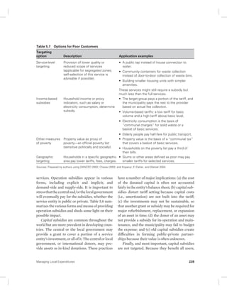 Table 5.7 Options for Poor Customers 
Targeting 
option Description Application examples 
Service-level 
targeting 
Provision of lower quality or 
reduced scope of services 
(applicable for segregated zones; 
self-selection of this service is 
advisable if possible). 
Income-based 
subsidies 
Household income or proxy 
indicators, such as salary or 
electricity consumption, determine 
subsidy. 
Other measures 
of poverty 
Property value as proxy of 
poverty—an official poverty list 
(sensitive politically and socially). 
Geographic 
targeting 
Households in a specific geographic 
area pay lower tariffs, fees, charges. 
Sources: Prepared by authors using DANCED 2002; Chavez 2002; and Kopanyi, El Daher, and Wetzel 2004. 
services. Operation subsidies appear in various 
forms, including explicit and implicit; and 
demand-side and supply-side. It is important to 
stress that the central and/or the local government 
will eventually pay for the subsidies, whether the 
service entity is public or private. Table 5.8 sum-marizes 
the various forms and means of providing 
operation subsidies and sheds some light on their 
possible impact. 
Capital subsidies are common throughout the 
world but are more prevalent in developing coun-tries. 
The central or the local government may 
provide a grant to cover a portion of a service 
entity’s investment, or all of it. The central or local 
government, or international donors, may pro-vide 
assets as in-kind donations. These practices 
• A public tap instead of house connection to 
water. 
• Community containers for waste collection 
instead of door-to-door collection of waste bins. 
• Building smaller housing units with simpler 
amenities. 
These services might still require a subsidy but 
much less than the full services. 
• The target group pays a portion of the tariff, and 
the municipality pays the rest to the provider 
based on actual fee collection. 
• Volume-based tariffs: a low tariff for basic 
volume and a high tariff above basic level. 
• Electricity consumption is the basis of 
“ communal charges” for solid waste or a 
basket of basic services. 
• Elderly people pay half-fare for public transport. 
• Property value is the basis of a “communal tax” 
that covers a basket of basic services. 
• Households on the poverty list pay a third of 
their bills. 
• Slums or other areas defined as poor may pay 
smaller tariffs for selected services. 
have a number of major implications: (a) the cost 
of the donated capital is often not accounted 
fairly in the entity’s balance sheet; (b) capital sub-sidies 
distort tariff setting because capital costs 
(i.e., amortization) are not built into the tariff; 
(c) the investments may not be sustainable, so 
that another grant or subsidy may be required for 
major refurbishment, replacement, or expansion 
of an asset in time; (d) the donor of an asset may 
not provide a subsidy for its operation and main-tenance, 
and the municipality may fail to budget 
the expense; and (e) old capital subsidies create 
difficulties in forming public-private partner-ships 
because their value is often unknown. 
Finally, and most important, capital subsidies 
are not targeted. Because they benefit all users, 
Managing Local Expenditures 239 
 