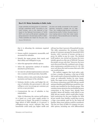 Box 5.10 Water Subsidies in Delhi, India 
Huge subsidies are being given to customers 
through subsidized tariffs. According to the 
chief minister, who is the chairman of the 
board of the National Commission of Tariffs 
(NCT), as much as 60 percent subsidies are 
being factored in the domestic tariffs in Delhi. 
These subsidies are meant for the poor, but 
Source: TERI 2010, 35. 
that it is allocating the minimum required 
subsidy. 
• Ensure explicit, transparent, measurable, and 
accounted-for subsidies. 
• Identify the target groups, their needs, and 
their ability and willingness to pay. 
• Select the appropriate subsidy options. 
• Select the appropriate method of transfers 
attached to performance. 
• Set rules for subsidy implementation and enter 
into a contract with the provider, if possible. 
• Monitor, enforce rules, and evaluate the imple-mentation 
and impact of the subsidies. 
• Estimate, decide or plan, and budget the vol-ume 
of subsidies the government is able and 
willing to cover (an average per customer, per 
service, or per provider). 
• Communicate the use of subsidies to key 
stakeholders. 
Table 5.9 illustrates the various tariff options. 
It is based on a real water supply project in 
a small town in Nepal. The project is running a 
huge deficit of NPR 450,000, or 33 percent. A 
willingness-to-pay survey indicates that most 
households could easily pay higher tariffs and 
the poor are hardly connected to the system 
because connection charges are so high. 
Thus, the middle-to-high-income customers 
enjoy the low tariffs. Further, the poor have to 
incur coping costs to meet their water needs 
from tankers. Hence benefits are not reaching 
the target users. 
still pay less than 5 percent of household income. 
The table summarizes the situations of three 
groups of customers grouped by household (HH) 
income, with 5 percent of income serving as a 
proxy for ability to pay for water. The detailed 
tariff analysis was carried out because the town 
initially agreed on a flat rate of NPR 100 “because 
the people can pay only that.” However, the town 
soon discovered that the combined costs of oper-ation, 
maintenance, and debt service (O + M + DS) 
were well above the total revenues that such a flat 
rate would produce. 
The analysis suggests that local policy mak-ers 
have a number of options. A flat rate of NPR 
300 would result in financial feasibility but would 
create an unbearable burden for poor house-holds. 
The target service would drop the subsidy 
if in-house connections paid NPR 300 per month 
and poor families paid NPR 60 per month for com-munity 
taps installed for five-family groups. This 
variation seems attractive but not feasible because 
connections to the houses have already been 
installed. Better-off families could afford to pay 
NPR 360 per month, which would allow house-hold 
connections for the poor families for NPR 
60 per month. Poor families would then receive 
a large cross-subsidy paid for by the better-off 
families. Many more options could be considered. 
The last two lines of table 5.9 compare two pos-sible 
options, including one with differentiated 
Managing Local Expenditures 241 
 