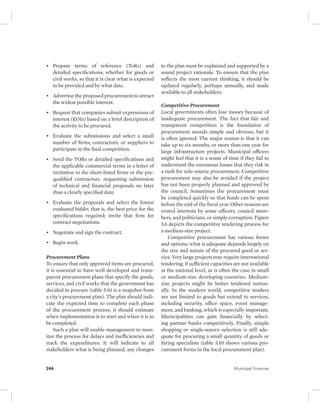 • Prepare terms of reference (ToRs) and 
detailed specifications, whether for goods or 
civil works, so that it is clear what is expected 
to be provided and by what date. 
• Advertise the proposed procurement to attract 
the widest possible interest. 
• Request that companies submit expressions of 
interest (EOIs) based on a brief description of 
the activity to be procured. 
• Evaluate the submissions and select a small 
number of firms, contractors, or suppliers to 
participate in the final competition. 
• Send the TORs or detailed specifications and 
the applicable commercial terms in a letter of 
invitation to the short-listed firms or the pre-qualified 
contractors. requesting submission 
of technical and financial proposals no later 
than a clearly specified date. 
• Evaluate the proposals and select the lowest 
evaluated bidder, that is, the best price for the 
specifications required; invite that firm for 
contract negotiations. 
• Negotiate and sign the contract. 
• Begin work. 
Procurement Plans 
To ensure that only approved items are procured, 
it is essential to have well-developed and trans-parent 
procurement plans that specify the goods, 
services, and civil works that the government has 
decided to procure (table 5.10 is a snapshot from 
a city’s procurement plan). The plan should indi-cate 
the expected time to complete each phase 
of the procurement process; it should estimate 
when implementation is to start and when it is to 
be completed. 
Such a plan will enable management to mon-itor 
the process for delays and inefficiencies and 
track the expenditures. It will indicate to all 
stakeholders what is being planned; any changes 
to the plan must be explained and supported by a 
sound project rationale. To ensure that the plan 
reflects the most current thinking, it should be 
updated regularly, perhaps annually, and made 
available to all stakeholders. 
Competitive Procurement 
Local governments often lose money because of 
inadequate procurement. The fact that fair and 
transparent competition is the foundation of 
procurement sounds simple and obvious, but it 
is often ignored. The major reason is that it can 
take up to six months, or more than one year for 
large infrastructure projects. Municipal officers 
might feel that it is a waste of time if they fail to 
understand the enormous losses that they risk in 
a rush for sole-source procurement. Competitive 
procurement may also be avoided if the project 
has not been properly planned and approved by 
the council. Sometimes the procurement must 
be completed quickly so that funds can be spent 
before the end of the fiscal year. Other reasons are 
vested interests by some officers, council mem-bers, 
and politicians, or simply corruption. Figure 
5.6 depicts the competitive tendering process for 
a medium-size project. 
Competitive procurement has various forms 
and options; what is adequate depends largely on 
the size and nature of the procured good or ser-vice. 
Very large projects may require international 
tendering, if sufficient capacities are not available 
at the national level, as is often the case in small 
or medium-size developing countries. Medium-size 
projects might be better tendered nation-ally. 
In the modern world, competitive tenders 
are not limited to goods but extend to services, 
including security, office space, event manage-ment, 
and banking, which is especially important. 
Municipalities can gain financially by select-ing 
partner banks competitively. Finally, simple 
shopping or single-source selection is still ade-quate 
for procuring a small quantity of goods or 
hiring specialists (table 5.10 shows various pro-curement 
forms in the local procurement plan). 
244 Municipal Finances 
 