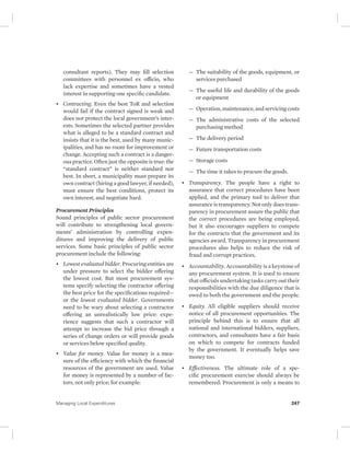 consultant reports). They may fill selection 
committees with personnel ex officio, who 
lack expertise and sometimes have a vested 
interest in supporting one specific candidate. 
• Contracting. Even the best ToR and selection 
would fail if the contract signed is weak and 
does not protect the local government’s inter-ests. 
Sometimes the selected partner provides 
what is alleged to be a standard contract and 
insists that it is the best, used by many munic-ipalities, 
and has no room for improvement or 
change. Accepting such a contract is a danger-ous 
practice. Often just the opposite is true: the 
“standard contract” is neither standard nor 
best. In short, a municipality must prepare its 
own contract (hiring a good lawyer, if needed), 
must ensure the best conditions, protect its 
own interest, and negotiate hard. 
Procurement Principles 
Sound principles of public sector procurement 
will contribute to strengthening local govern-ments’ 
administration by controlling expen-ditures 
and improving the delivery of public 
services. Some basic principles of public sector 
procurement include the following: 
• Lowest evaluated bidder. Procuring entities are 
under pressure to select the bidder offering 
the lowest cost. But most procurement sys-tems 
specify selecting the contractor offering 
the best price for the specifications required— 
or the lowest evaluated bidder. Governments 
need to be wary about selecting a contractor 
offering an unrealistically low price: expe-rience 
suggests that such a contractor will 
attempt to increase the bid price through a 
series of change orders or will provide goods 
or services below specified quality. 
• Value for money. Value for money is a mea-sure 
of the efficiency with which the financial 
resources of the government are used. Value 
for money is represented by a number of fac-tors, 
not only price; for example: 
— The suitability of the goods, equipment, or 
services purchased 
— The useful life and durability of the goods 
or equipment 
— Operation, maintenance, and servicing costs 
— The administrative costs of the selected 
purchasing method 
— The delivery period 
— Future transportation costs 
— Storage costs 
— The time it takes to procure the goods. 
• Transparency. The people have a right to 
assurance that correct procedures have been 
applied, and the primary tool to deliver that 
assurance is transparency. Not only does trans-parency 
in procurement assure the public that 
the correct procedures are being employed, 
but it also encourages suppliers to compete 
for the contracts that the government and its 
agencies award. Transparency in procurement 
procedures also helps to reduce the risk of 
fraud and corrupt practices. 
• Accountability. Accountability is a keystone of 
any procurement system. It is used to ensure 
that officials undertaking tasks carry out their 
responsibilities with the due diligence that is 
owed to both the government and the people. 
• Equity. All eligible suppliers should receive 
notice of all procurement opportunities. The 
principle behind this is to ensure that all 
national and international bidders, suppliers, 
contractors, and consultants have a fair basis 
on which to compete for contracts funded 
by the government. It eventually helps save 
money too. 
• Effectiveness. The ultimate role of a spe-cific 
procurement exercise should always be 
remembered: Procurement is only a means to 
Managing Local Expenditures 247 
 