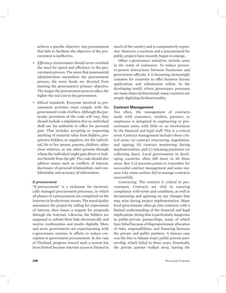 achieve a specific objective. Any procurement 
that fails to facilitate the objective of the pro-curement 
is ineffective. 
• Efficiency. Government should never overlook 
the need for speed and efficiency in the pro-curement 
process. The more that nonessential 
administration encumbers the procurement 
process, the more funds are diverted from 
meeting the government’s primary objective. 
The longer the procurement process takes, the 
higher the real cost to the government. 
• Ethical standards. Everyone involved in pro-curement 
activities must comply with the 
government’s code of ethics. Although the par-ticular 
provisions of the code will vary, they 
should include a stipulation that no individual 
shall use his authority or office for personal 
gain. That includes accepting or requesting 
anything of material value from bidders, pro-spective 
bidders, or suppliers, for the individ-ual, 
his or her spouse, parents, children, other 
close relatives, or any other persons through 
whom the individual might gain direct or indi-rect 
benefit from the gift. The code should also 
address issues such as conflicts of interest, 
disclosure of personal relationships, and con-fidentiality 
and accuracy of information. 
E-procurement 
“E-procurement” is a nickname for electroni-cally 
managed procurement processes, in which 
all phases of a procurement are completed on the 
Internet or by electronic means. The municipality 
announces the project by calling for expressions 
of interest, then issues a request for proposals 
through the Internet. Likewise, the bidders are 
supposed to submit their bids electronically and 
receive confirmation and results digitally. More 
and more governments are experimenting with 
e-governance systems in efforts to reduce cor-ruption 
in government procurement. In the case 
of Thailand, progress toward such a system has 
been limited because Internet access is limited in 
much of the country and is comparatively expen-sive. 
However, e- auctions and e-procurement for 
public projects have recently begun to emerge. 
Other e-governance initiatives include some 
in the realm of commerce. To reduce person-to- 
person interactions between businesses and 
government officials, it is becoming increasingly 
common for countries to offer business license 
applications and submissions online. In the 
developing world, where governance processes 
are many times dysfunctional, many countries are 
simply digitizing dysfunctionality. 
Contract Management 
Too often, the management of contracts 
made with customers, vendors, partners, or 
employees is delegated to engineering or pro-curement 
units, with little or no involvement 
by the financial and legal staff. This is a critical 
error. Contract management includes three crit-ical 
areas: (a) contract structuring, negotiation, 
and signing; (b) contract monitoring during 
implementation; and (c) releasing payments (or 
collecting dues). Local governments in devel-oping 
countries often fall short in all three 
areas. Box 5.12 presents points to remember for 
successful contract management and some rea-sons 
why some entities fail to manage contracts 
successfully. 
Contracting. The contract is critical in pro-curement. 
Contracts are vital in ensuring 
compliance with terms and conditions, as well as 
documenting and agreeing on any changes that 
may arise during project implementation. Many 
local governments often go into contracts with a 
limited understanding of the financial and legal 
implications. Doing that is particularly dangerous 
in public-private partnerships, many of which 
have failed because of disproportionate allocation 
of risks, responsibilities, and financing between 
the private and public partners. A famous case 
was the Dar es Salaam water public-private part-nership, 
which failed in three years. Eventually, 
the private partner walked away, leaving the 
248 Municipal Finances 
 
