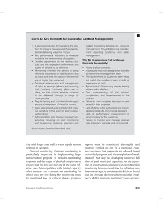 Box 5.12 Key Elements for Successful Contract Management 
• A documented plan for managing the con-tract 
to ensure a focus across the organiza-tion 
on delivering value for money 
• Key performance indicators to measure 
and drive the performance of suppliers 
• Detailed agreement on the required out-puts 
and the expected performance and 
quality of service to be delivered 
• Monitoring whether the service is being 
delivered according to specifications and 
to make sure that the costs of the service 
are no higher than expected 
• Continual assessment and management 
of risks to service delivery and ensuring 
that business continuity plans are in 
place, so that critical services continue 
to be delivered through a range of 
contingencies 
• Regular testing and price benchmarking to 
ensure achievement of value for money 
• Clear legal procedures to implement finan-cial 
penalties in the event of poor supplier 
performance 
• Administration and change management 
activities focusing on cost monitoring 
and forecasting, ordering, payment and 
Source: Authors, based on World Bank 2005. 
city with huge costs and a water supply system 
without an operator. 
Contract monitoring. Contract monitoring is 
particularly important in implementing large 
infrastructure projects. It includes monitoring 
expenses and the stages of physical completion to 
ensure that the two are moving at the same rel-ative 
pace. Municipalities with limited capacity 
often contract out construction monitoring, in 
which case the one doing the monitoring must 
be monitored too. In critical phases, progress 
budget monitoring procedures, resource 
management, forward planning, manage-ment 
reporting systems, and asset 
management 
Why Do Organizations Fail to Manage 
Contracts Successfully? 
• Poorly drafted contracts 
• Inadequate resources assigned or available 
to the contract management team 
• The government or customer team does 
not match the supplier’s team in skills or 
experience, or both 
• Appointment of the wrong people, leading 
to personality clashes 
• Poor understanding of the context, 
complexities, and dependencies of the 
contract 
• Failure to check supplier assumptions pre-sented 
in their proposal 
• Lack of clarity in the authorities and respon-sibilities 
related to commercial decisions 
• Lack of performance measurement or 
benchmarking by the customer 
• Failure to monitor and manage retained 
risks (statutory, political, and commercial) 
reports must be scrutinized thoroughly and 
progress verified on-site by a municipal engi-neer 
to ensure that payments are released based 
on verified progress and the completion of work 
invoiced. Not only do developing countries fall 
short of good municipal capacities, but the capac-ities 
of construction companies and construction 
monitoring firms are weak too. An infrastructure 
investment capacity assessment in Pakistan found 
that the shortage of construction capacities (engi-neers, 
skilled workers, machinery) was a greater 
Managing Local Expenditures 249 
 