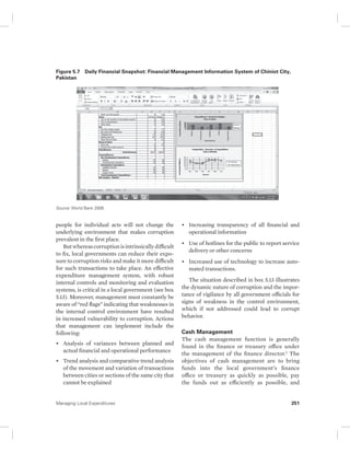 Figure 5.7 Daily Financial Snapshot: Financial Management Information System of Chiniot City, 
Pakistan 
Source: World Bank 2008. 
people for individual acts will not change the 
underlying environment that makes corruption 
prevalent in the first place. 
But whereas corruption is intrinsically difficult 
to fix, local governments can reduce their expo-sure 
to corruption risks and make it more difficult 
for such transactions to take place. An effective 
expenditure management system, with robust 
internal controls and monitoring and evaluation 
systems, is critical in a local government (see box 
5.13). Moreover, management must constantly be 
aware of “red flags” indicating that weaknesses in 
the internal control environment have resulted 
in increased vulnerability to corruption. Actions 
that management can implement include the 
following: 
• Analysis of variances between planned and 
actual financial and operational performance 
• Trend analysis and comparative trend analysis 
of the movement and variation of transactions 
between cities or sections of the same city that 
cannot be explained 
• Increasing transparency of all financial and 
operational information 
• Use of hotlines for the public to report service 
delivery or other concerns 
• Increased use of technology to increase auto-mated 
transactions. 
The situation described in box 5.13 illustrates 
the dynamic nature of corruption and the impor-tance 
of vigilance by all government officials for 
signs of weakness in the control environment, 
which if not addressed could lead to corrupt 
behavior. 
Cash Management 
The cash management function is generally 
found in the finance or treasury office under 
the management of the finance director.1 The 
objectives of cash management are to bring 
funds into the local government’s finance 
office or treasury as quickly as possible, pay 
the funds out as efficiently as possible, and 
Managing Local Expenditures 251 
 